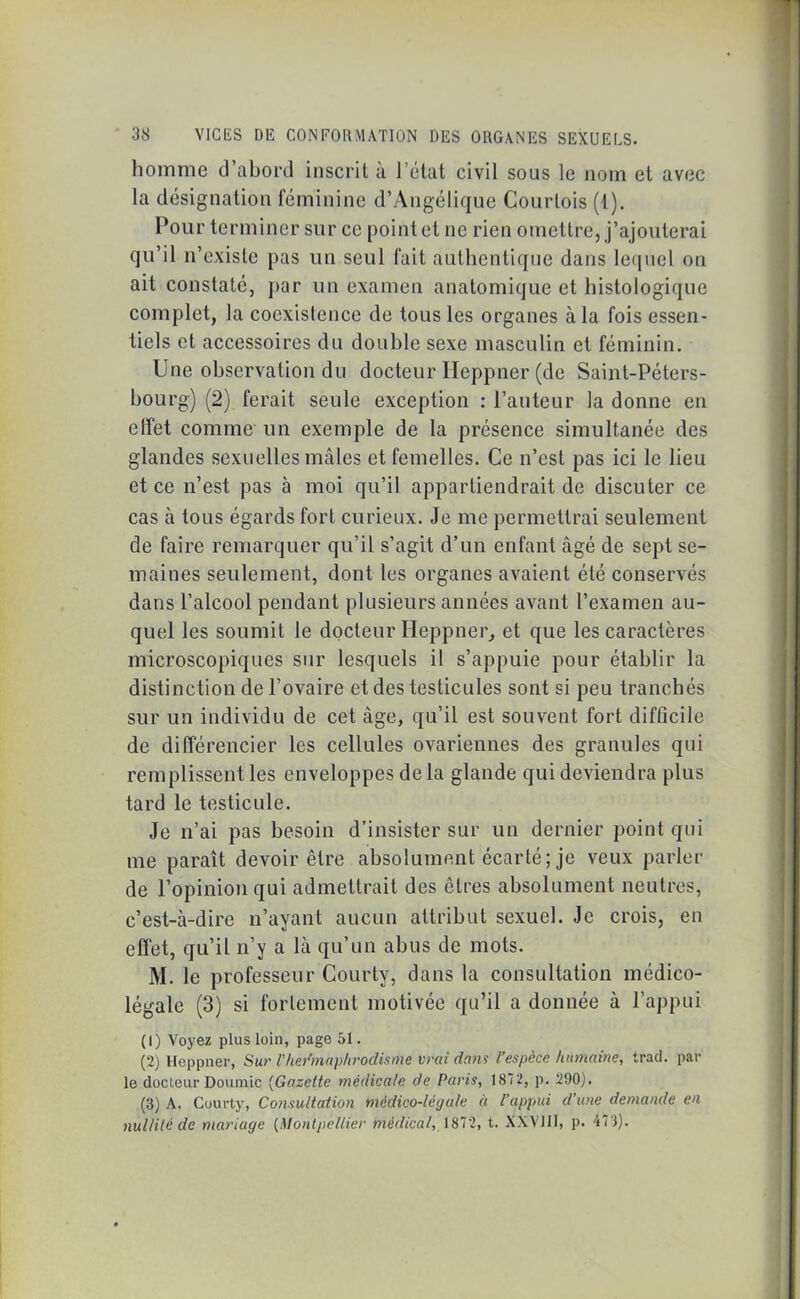 homme d’abord inscrit à l’état civil sous le nom et avec la désignation féminine d’Angélique Courtois (1). Pour terminer sur ce point et ne rien omettre, j’ajouterai qu’il n’existe pas un seul fait authentique dans lequel on ait constaté, par un examen anatomique et histologique complet, la coexistence de tous les organes à la fois essen- tiels et accessoires du double sexe masculin et féminin. Une observation du docteur Ileppner (de Saint-Péters- bourg) (2) ferait seule exception : l’auteur la donne en effet comme un exemple de la présence simultanée des glandes sexuelles mâles et femelles. Ce n’est pas ici le lieu et ce n’est pas à moi qu’il appartiendrait de discuter ce cas à tous égards fort curieux. Je me permettrai seulement de faire remarquer qu’il s’agit d’un enfant âgé de sept se- maines seulement, dont les organes avaient été conservés dans l’alcool pendant plusieurs années avant l’examen au- quel les soumit le docteur Ileppner, et que les caractères microscopiques sur lesquels il s’appuie pour établir la distinction de l’ovaire et des testicules sont si peu tranchés sur un individu de cet âge, qu’il est souvent fort difficile de différencier les cellules ovariennes des granules qui remplissent les enveloppes delà glande qui deviendra plus tard le testicule. Je n’ai pas besoin d’insister sur un dernier point qui me paraît devoir être absolument écarté; je veux parler de l’opinion qui admettrait des cires absolument neutres, c’est-à-dire n’ayant aucun attribut sexuel. Je crois, en effet, qu’il n’y a là qu’un abus de mots. M. le professeur Courty, dans la consultation médico- légale (3) si fortement motivée qu’il a donnée à l’appui (1) Voyez plus loin, page 51. (2) Ileppner, Sur Vhermaphrodisme vrai dans l’espèce humaine, trad. par le docteur Doumic (Gazette médicale de Paris, 1872, p. 290). (3) A. Courty, Consultation médico-légale à l’appui d’une demande en nullité de mariage (Montpellier médical, 1872, t. XXVIII, p. 473).