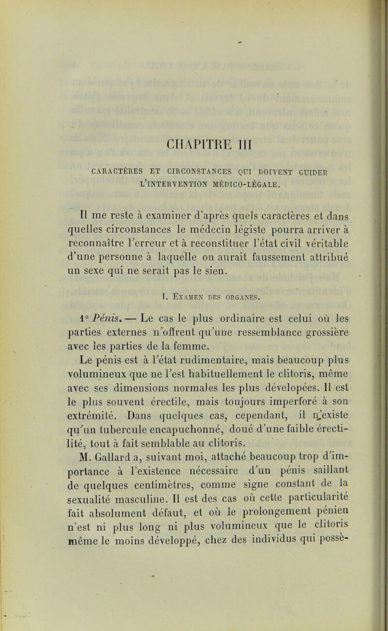 CARACTÈRES ET CIRCONSTANCES QUI DOIVENT GUIDER L’INTERVENTION MÉDICO-LÉGALE. Il me reste à examiner d’après quels caractères et dans quelles circonstances le médecin légiste pourra arriver à reconnaître Terreur et à reconstituer l’état civil véritable d’une personne à laquelle on aurait faussement attribué un sexe qui ne serait pas le sien. I. Examen des organes. 1° Pénis.— Le cas le plus ordinaire est celui où les parties externes n'offrent qu'une ressemblance grossière avec les parties de la femme. Le pénis est à l'état rudimentaire, mais beaucoup plus volumineux que ne l'est habituellement le clitoris, même avec ses dimensions normales les plus dévelopées. 11 est le plus souvent érectile, mais toujours imperforé à son extrémité. Dans quelques cas, cependant, il njexiste qu'un tubercule encapuchonné, doué d'une faible érecti- lité, tout à fait semblable au clitoris. M. Gallard a, suivant moi, attaché beaucoup trop d'im- portance à l’existence nécessaire d'un pénis saillant de quelques centimètres, comme signe constant de la sexualité masculine. Il est des cas où cette particularité fait absolument défaut, et où le prolongement pénien n’est ni plus long ni plus volumineux que le clitoris même le moins développé, chez des individus qui possè-