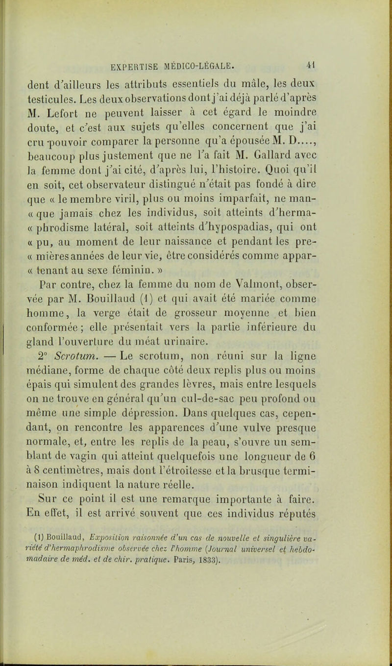 dent d'ailleurs les attributs essentiels du mâle, les deux testicules. Les deux observations dont j’ai déjà parlé d’après M. Lefort ne peuvent laisser à cet égard le moindre doute, et c'est aux sujets qu’elles concernent que j’ai cru -pouvoir comparer la personne qu a épousée M. D...., beaucoup plus justement que ne l'a fait M. Gallard avec la femme dont j'ai cité, d'après lui, l’histoire. Quoi qu’il en soit, cet observateur distingué n'était pas fondé à dire que « le membre viril, plus ou moins imparfait, ne man- « que jamais chez les individus, soit atteints d'herma- « phrodisme latéral, soit atteints d'hypospadias, qui ont « pu, au moment de leur naissance et pendant les pre- « mières années de leur vie, être considérés comme appar- « tenant au sexe féminin. » Par contre, chez la femme du nom de Vahnont, obser- vée par M. Bouillaud (1) et qui avait été mariée comme homme, la verge était de grosseur moyenne et bien conformée; elle présentait vers la partie inférieure du gland l’ouverture du méat urinaire. 2° Scrotwn. — Le scrotum, non réuni sur la ligne médiane, forme de chaque côté deux replis plus ou moins épais qui simulent des grandes lèvres, mais entre lesquels on ne trouve en général qu'un cul-de-sac peu profond ou même une simple dépression. Dans quelques cas, cepen- dant, on rencontre les apparences d'une vulve presque normale, et, entre les replis de la peau, s’ouvre un sem- blant de vagin qui atteint quelquefois une longueur de 6 à 8 centimètres, mais dont l’étroitesse et la brusque termi- naison indiquent la nature réelle. Sur ce point il est une remarque importante à faire. En effet, il est arrivé souvent que ces individus réputés (1) Bouillaud, Exposition raisonnée d’un cas de nouvelle et singulière va- riété d’hermaphrodisme observée chez F homme (Journal universel et hebdo- madaire de méd. et de chir. pratique. Paris, 1833).