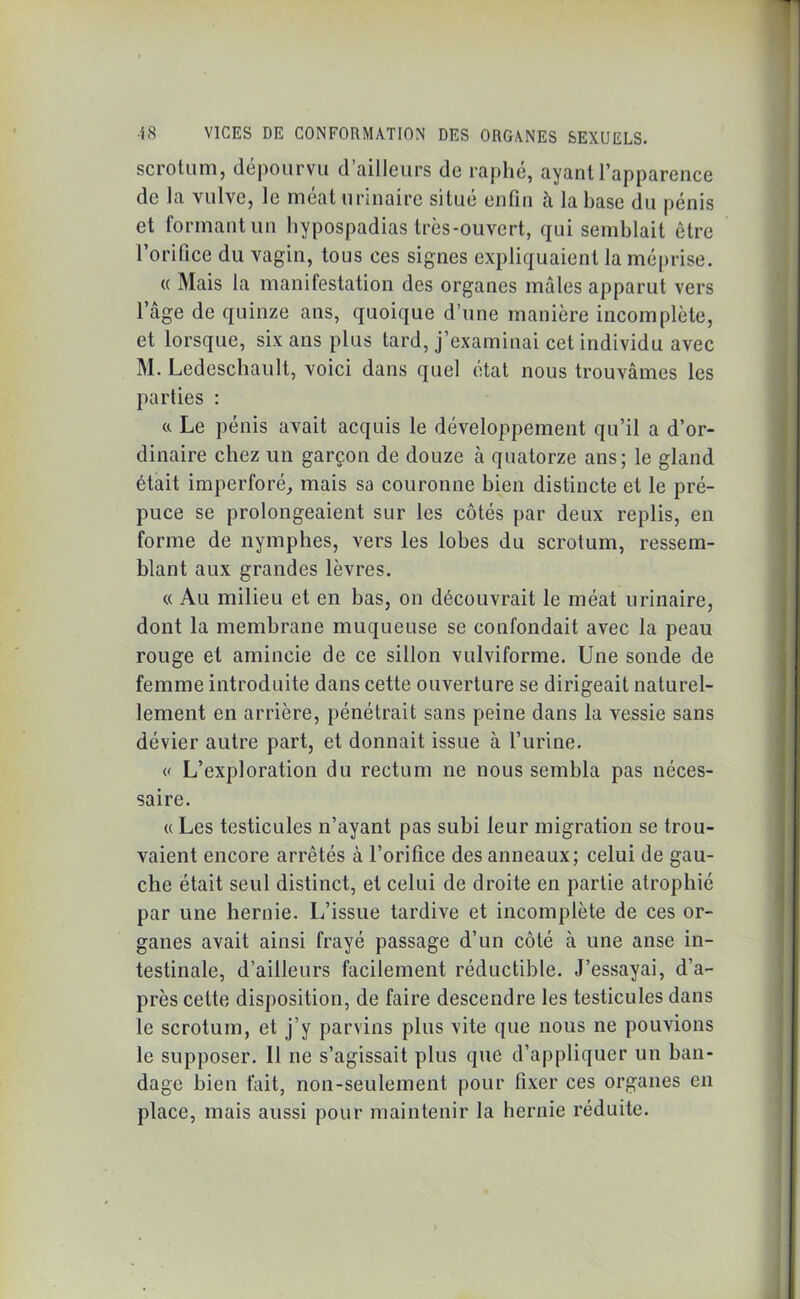 scrotum, dépourvu d ailleurs de raphe, ayant l’apparence de la vulve, le méat urinaire situe enfin à la base du pénis et formant un liypospadias très-ouvert, qui semblait être l’orifice du vagin, tous ces signes expliquaient la méprise. « Mais la manifestation des organes mâles apparut vers l’âge de quinze ans, quoique d’une manière incomplète, et lorsque, six ans plus tard, j’examinai cet individu avec M. Ledeschault, voici dans quel état nous trouvâmes les parties : «. Le pénis avait acquis le développement qu’il a d’or- dinaire chez un garçon de douze à quatorze ans; le gland était imperforé, mais sa couronne bien distincte et le pré- puce se prolongeaient sur les côtés par deux replis, en forme de nymphes, vers les lobes du scrotum, ressem- blant aux grandes lèvres. « Au milieu et en bas, on découvrait le méat urinaire, dont la membrane muqueuse se confondait avec la peau rouge et amincie de ce sillon vulviforme. Une sonde de femme introduite dans cette ouverture se dirigeait naturel- lement en arrière, pénétrait sans peine dans la vessie sans dévier autre part, et donnait issue à l’urine. « L’exploration du rectum ne nous sembla pas néces- saire. a Les testicules n’ayant pas subi leur migration se trou- vaient encore arrêtés à l’orifice des anneaux; celui de gau- che était seul distinct, et celui de droite en partie atrophié par une hernie. L’issue tardive et incomplète de ces or- ganes avait ainsi frayé passage d’un côté à une anse in- testinale, d’ailleurs facilement réductible. J’essayai, d’a- près cette disposition, de faire descendre les testicules dans le scrotum, et j’y parvins plus vite que nous ne pouvions le supposer. Il ne s’agissait plus que d’appliquer un ban- dage bien fait, non-seulement pour fixer ces organes en place, mais aussi pour maintenir la hernie réduite.