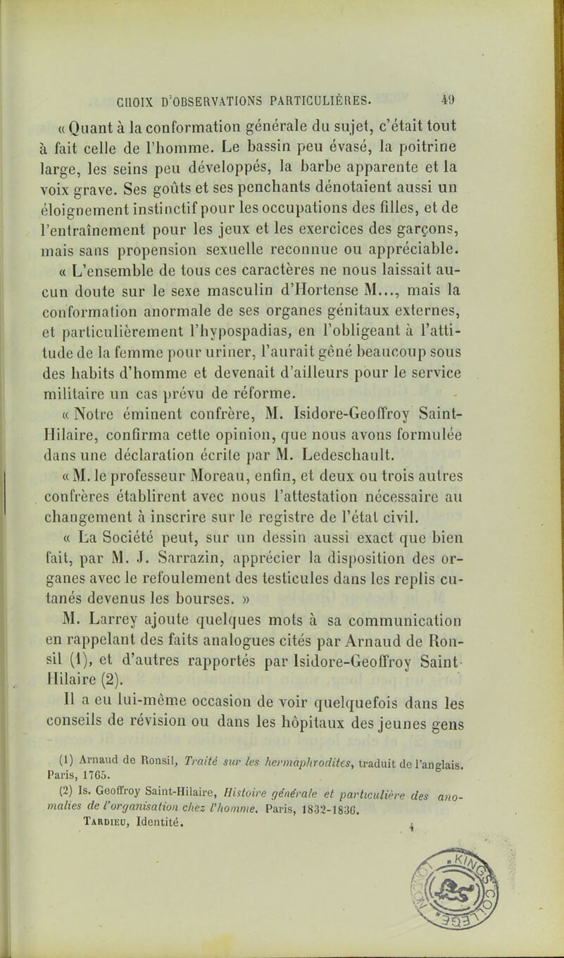 « Quant à la conformation générale du sujet, c’était tout à fait celle de l’homme. Le bassin peu évasé, la poitrine large, les seins peu développés, la barbe apparente et la voix grave. Ses goûts et ses penchants dénotaient aussi un éloignement instinctif pour les occupations des filles, et de l’entraînement pour les jeux et les exercices des garçons, mais sans propension sexuelle reconnue ou appréciable. « L’ensemble de tous ces caractères ne nous laissait au- cun doute sur le sexe masculin d’Hortense M..., mais la conformation anormale de ses organes génitaux externes, et particulièrement l’hypospadias, en l’obligeant à l’atti- tude de la femme pour uriner, l’aurait gêné beaucoup sous des habits d’homme et devenait d’ailleurs pour le service militaire un cas prévu de réforme. « Notre éminent confrère, M. Isidore-Geoffroy Saint- Ililaire, confirma cette opinion, que nous avons formulée dans une déclaration écrite par M. Ledeschault. « M. le professeur Moreau, enfin, et deux ou trois autres confrères établirent avec nous l’attestation nécessaire au changement à inscrire sur le registre de l’état civil. « La Société peut, sur un dessin aussi exact que bien fait, par M. J. Sarrazin, apprécier la disposition des or- ganes avec le refoulement des testicules dans les replis cu- tanés devenus les bourses. » M. Larrey ajoute quelques mots à sa communication en rappelant des faits analogues cités par Arnaud de Ron- sil (1), et d’autres rapportés par Isidore-Geoffroy Saint Hilaire (2). 11 a eu lui-même occasion de voir quelquefois dans les conseils de révision ou dans les hôpitaux des jeunes gens (1) Arnaud de Ronsil, Traité sur les hermaphrodites, traduit de l’anglais. Paris, 17G5. (2) Is. Geoffroy Saint-Hilaire, Histoire générale et particulière des ano- malies de l’organisation chez T homme. Paris, I832-I83G. Tardieu, Identité.