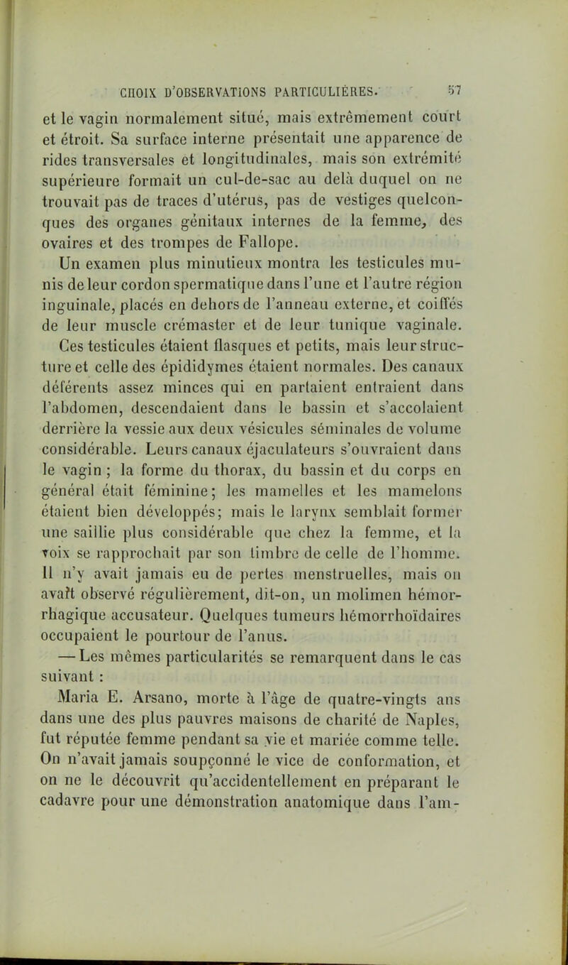 et le vagin normalement situé, mais extrêmement court et étroit. Sa surface interne présentait une apparence de rides transversales et longitudinales, mais son extrémité supérieure formait un cul-de-sac au delà duquel on ne trouvait pas de traces d’utérus, pas de vestiges quelcon- ques des organes génitaux internes de la femme, des ovaires et des trompes de Fallope. Un examen plus minutieux montra les testicules mu- nis de leur cordon spermatique dans Tune et l’autre région inguinale, placés en dehors de l’anneau externe, et coiffés de leur muscle crémaster et de leur tunique vaginale. Ces testicules étaient flasques et petits, mais leur struc- ture et celle des épididymes étaient normales. Des canaux déférents assez minces qui en partaient entraient dans l’abdomen, descendaient dans le bassin et s’accolaient derrière la vessie aux deux vésicules séminales de volume considérable. Leurs canaux éjaculateurs s’ouvraient dans le vagin ; la forme du thorax, du bassin et du corps en général était féminine; les mamelles et les mamelons étaient bien développés; mais le larynx semblait former une saiilie plus considérable que chez la femme, et la voix se rapprochait par son timbre de celle de l’homme. 11 n’y avait jamais eu de pertes menstruelles, mais on avaît observé régulièrement, dit-on, un molimen hémor- rhagique accusateur. Quelques tumeurs hémorrhoïdaires occupaient le pourtour de l’anus. — Les mêmes particularités se remarquent dans le cas suivant : Maria E. Arsano, morte à l’âge de quatre-vingts ans dans une des plus pauvres maisons de charité de Naples, fut réputée femme pendant sa vie et mariée comme telle. On n’avait jamais soupçonné le vice de conformation, et on ne le découvrit qu’accidentellement en préparant le cadavre pour une démonstration anatomique dans l’am-