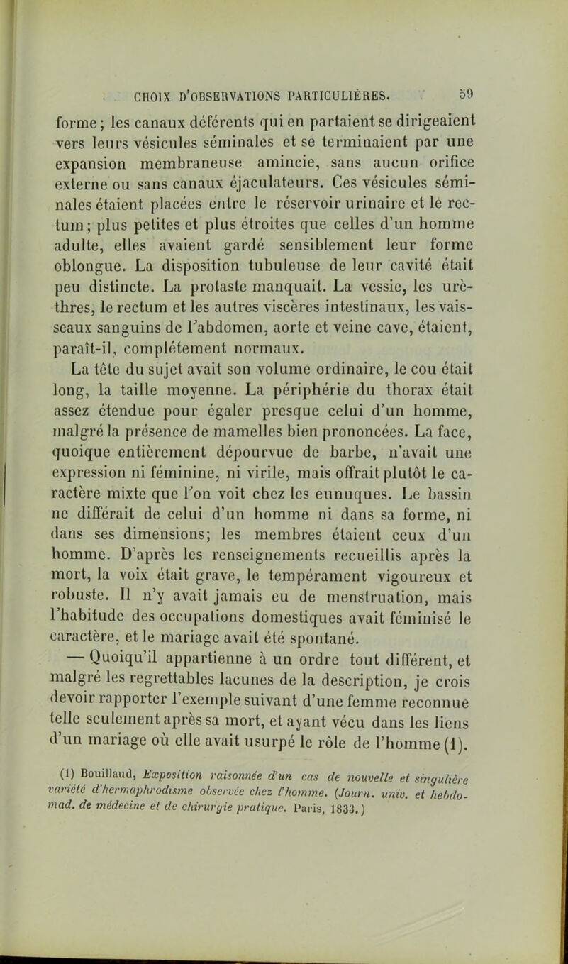 forme ; les canaux déférents qui en partaient se dirigeaient vers leurs vésicules séminales et se terminaient par une expansion membraneuse amincie, sans aucun orifice externe ou sans canaux éjaculateurs. Ces vésicules sémi- nales étaient placées entre le réservoir urinaire et le rec- tum; plus petites et plus étroites que celles d’un homme adulte, elles avaient gardé sensiblement leur forme oblongue. La disposition tubuleuse de leur cavité était peu distincte. La protaste manquait. La vessie, les urè- thres, le rectum et les autres viscères intestinaux, les vais- seaux sanguins de l'abdomen, aorte et veine cave, étaient, paraît-il, complètement normaux. La tête du sujet avait son volume ordinaire, le cou était long, la taille moyenne. La périphérie du thorax était assez étendue pour égaler presque celui d’un homme, malgré la présence de mamelles bien prononcées. La face, quoique entièrement dépourvue de barbe, n’avait une expression ni féminine, ni virile, mais offrait plutôt le ca- ractère mixte que l'on voit chez les eunuques. Le bassin ne différait de celui d’un homme ni dans sa forme, ni dans ses dimensions; les membres étaient ceux d’un homme. D’après les renseignements recueillis après la mort, la voix était grave, le tempérament vigoureux et robuste. 11 n’y avait jamais eu de menstruation, mais l'habitude des occupations domestiques avait féminisé le caractère, et le mariage avait été spontané. — Quoiqu’il appartienne à un ordre tout différent, et malgré les regrettables lacunes de la description, je crois devoir rapporter 1 exemple suivant d’une femme reconnue telle seulement après sa mort, étayant vécu dans les liens d’un mariage où elle avait usurpé le rôle de l’homme (1). (1) Bouillaud, Exposition raisonnée cl’un cas de nouvelle et singulière variété d’hermaphrodisme observée chez l’homme. (Journ. univ. et hebdo- mad. de médecine et de chirurgie pratique. Paris, 1833.)