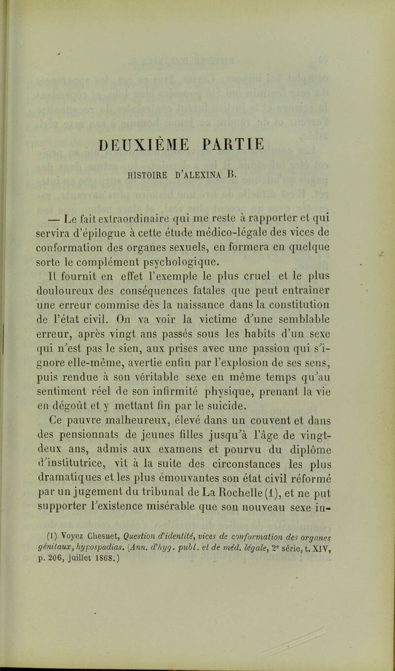 DEUXIÈME PARTIE HISTOIRE D'ALEXIS B. — Le fait extraordinaire qui me reste à rapporter et qui servira d’épilogue à cette étude médico-légale des vices de conformation des organes sexuels, en formera en quelque sorte le complément psychologique. Il fournit en effet l’exemple le plus cruel et le plus douloureux des conséquences fatales que peut entraîner une erreur commise dès la naissance dans la constitution de l’état civil. On va voir la victime d'une semblable erreur, après vingt ans passés sous les habits d’un sexe qui n'est pas le sien, aux prises avec une passion qui s'i- gnore elle-même, avertie enfin par l’explosion de ses sens, puis rendue à son véritable sexe en même temps qu'au sentiment réel de son infirmité physique, prenant la vie en dégoût et y mettant fin par le suicide. Ce pauvre malheureux, élevé dans un couvent et dans des pensionnats de jeunes filles jusqu'à l’âge de vingt- deux ans, admis aux examens et pourvu du diplôme d'institutrice, vit à la suite des circonstances les plus dramatiques et les plus émouvantes son état civil réformé par un jugement du tribunal de La Rochelle (1), et ne put supporter l'existence misérable que son nouveau sexe in- (1) Voyez Chesuet, Question d’identité, vices de conformation des organes génitaux, kypospadias. [Ann. d’kyg. picbl. et de méd. légale, 2e série, t. XIV, p. 20G, juillet 18G8.)