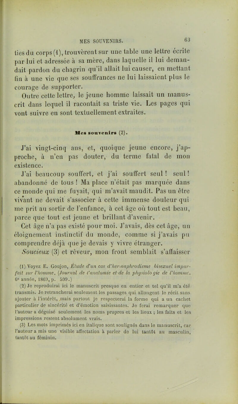 lies du corps (1), trouvèrent sur une table une lettre écrite par lui et adressée à sa mère, dans laquelle il lui deman- dait pardon du chagrin qu’il allait lui causer, en mettant fin à une vie que ses souffrances ne lui laissaient plus le courage de supporter. Outre cette lettre,, le jeune homme laissait un manus- crit dans lequel il racontait sa triste vie. Les pages qui vont suivre en sont textuellement extraites. Iles souvenirs (2). J’ai vingt-cinq ans, et, quoique jeune encore, j’ap- proche, à n’en pas douter, du terme fatal de mon existence. J’ai beaucoup souffert, et j’ai souffert seul! seul! abandonné de tous ! Ma place n’était pas marquée dans ce monde qui me fuyait, qui m’avait maudit. Pas un être vivant ne devait s’associer à cette immense douleur qui me prit au sortir de l’enfance, à cet âge où tout est beau, parce que tout est jeune et brillant d’avenir. Cet âge n’a pas existé pour moi. J’avais, dès cet âge, un éloignement instinctif du monde, comme si j’avais pu comprendre déjà que je devais y vivre étranger. Soucieux (3) et rêveur, mon front semblait s’affaisser (1) Voyez E. Goujon, Etude d'un cas d’hermaphrodisme bisexuel impar- fait sur l’homme. (Journal de l’anatomie et de la phijsiolo gie de l’homme. Gc année, 18G0, p. 599.) (2) Je reproduirai ici le manuscrit presque en entier et tel qu’il m’a été transmis. Je retrancherai seulement les passages qui allongent le récit sans ajouter à l’intérêt, mais partout je respecterai la forme qui a un cachet particulier de sincérité et d’émotion saisissantes. Je ferai remarquer que l’auteur a déguisé seulement les noms propres et les lieux ; les faits et les impressions restent absolument vrais. (3) Les mots imprimés ici en italique sont soulignés dans le manuscrit, car l’auteur a mis une visible affectation à parler de lui tantôt au masculin, tantôt au féminin.