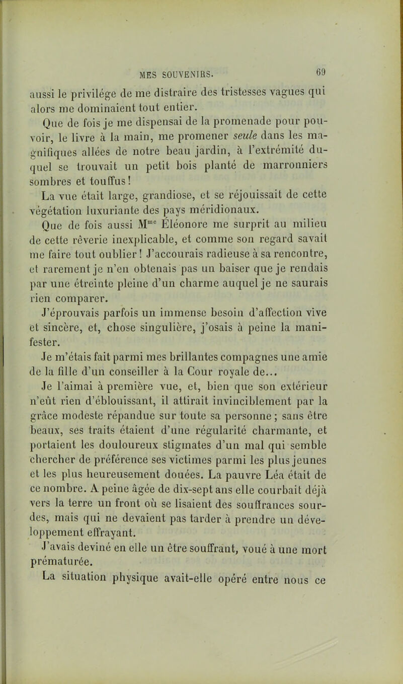 aussi le privilège (le me distraire des tristesses vagues qui alors me dominaient tout entier. Que de fois je me dispensai de la promenade pour pou- voir, le livre à la main, me promener seule dans les ma- gnifiques allées de notre beau jardin, à l’extrémité du- quel se trouvait un petit bois planté de marronniers sombres et touffus! La vue était large, grandiose, et se réjouissait de cette végétation luxuriante des pays méridionaux. Que de fois aussi xMme Eléonore me surprit au milieu de cette rêverie inexplicable, et comme son regard savait me faire tout oublier ! J’accourais radieuse à sa rencontre, et rarement je n’en obtenais pas un baiser que je rendais par une étreinte pleine d’un charme auquel je ne saurais rien comparer. J’éprouvais parfois un immense besoin d’affection vive et sincère, et, chose singulière, j’osais à peine la mani- fester. Je m’étais fait parmi mes brillantes compagnes une amie de la fille d’un conseiller à la Cour royale de... Je l’aimai à première vue, et, bien que son extérieur n’eût rien d’éblouissant, il attirait invinciblement par la grâce modeste répandue sur toute sa personne; sans être beaux, ses traits étaient d’une régularité charmante, et portaient les douloureux stigmates d’un mal qui semble chercher de préférence ses victimes parmi les plus jeunes et les plus heureusement douées. La pauvre Léa était de ce nombre. A peine âgée de dix-sept ans elle courbait déjà vers la terre un front où se lisaient des souffrances sour- des, mais qui ne devaient pas tarder à prendre un déve- loppement effrayant. J’avais deviné en elle un être souffrant, voué à une mort prématurée. La situation physique avait-elle opéré entre nous ce