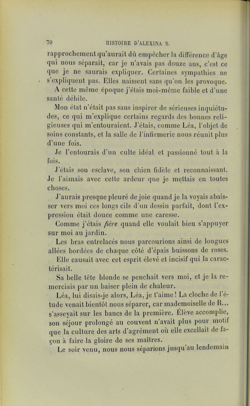 rapprochement qu’aurait dû empêcher la différence d’âge qui nous séparait, car je n’avais pas douze ans, c’est ce que je ne saurais expliquer. Certaines sympathies ne s’expliquent pas. Elles naissent sans qu’on les provoque. A cette même époque j’étais moi-môme faible et d’une santé débile. Mon état n’était pas sans inspirer de sérieuses inquiétu- des, ce qui m’explique certains regards des bonnes reli- gieuses qui m’entouraient. J’étais, comme Léa, l’objet de soins constants, et la salle de l’infirmerie nous réunit plus d’une fois. Je l’entourais d’un culte idéal et passionné tout à la fois. J’étais son esclave, son chien fidèle et reconnaissant. Je l’aimais avec cette ardeur que je mettais en toutes choses. J’aurais presque pleuré de joie quand je la voyais abais- ser vers moi ces longs cils d’un dessin parfait, dont l’ex- pression était douce comme une caresse. Comme j’étais fière quand elle voulait bien s’appuyer sur moi au jardin. Les bras entrelacés nous parcourions ainsi de longues allées bordées de chaque côté d’épais buissons de roses. Elle causait avec cet esprit élevé et incisif qui la carac- térisait. Sa belle tête blonde se penchait vers moi, et je la re- merciais par un baiser plein de chaleur. Léa, lui disais-je alors, Léa, je t’aime ! La cloche de l’é- tude venait bientôt nous séparer, car mademoiselle de R... s’asseyait sur les bancs de la première. Élève accomplie, son séjour prolongé au couvent n’avait plus pour motit que la culture des arts d’agrément où elle excellait de fa- çon à faire la gloire de ses maîtres. Le soir venu, nous nous séparions jusqu au lendemain