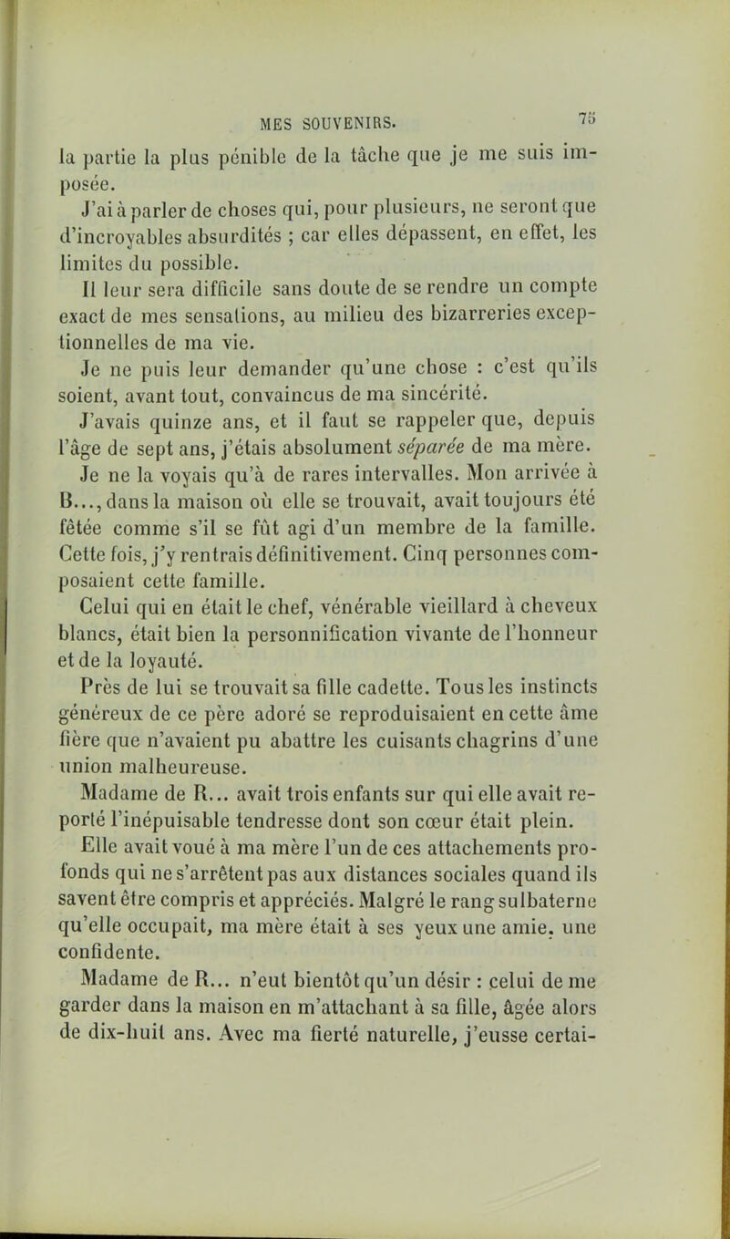 Il) la partie la plus pénible de la tâche que je me suis im- posée. J’ai à parler de choses qui, pour plusieurs, ne seront que d’incroyables absurdités ; car elles dépassent, en effet, les limites du possible. Il leur sera difficile sans doute de se rendre un compte exact de mes sensations, au milieu des bizarreries excep- tionnelles de ma vie. Je ne puis leur demander qu’une chose : c’est qu ils soient, avant tout, convaincus de ma sincérité. J’avais quinze ans, et il faut se rappeler que, depuis l’âge de sept ans, j’étais absolument séparée de ma mère. Je ne la voyais qu’à de rares intervalles. Mon arrivée a 13..., dans la maison ou elle se trouvait, avait toujours été fêtée comme s’il se fût agi d’un membre de la famille. Cette fois, j’y rentrais définitivement. Cinq personnes com- posaient cette famille. Celui qui en était le chef, vénérable vieillard à cheveux blancs, était bien la personnification vivante de l’honneur et de la loyauté. Près de lui se trouvait sa fille cadette. Tous les instincts généreux de ce père adoré se reproduisaient en cette âme fière que n’avaient pu abattre les cuisants chagrins d’une union malheureuse. Madame de R... avait trois enfants sur qui elle avait re- porté l’inépuisable tendresse dont son cœur était plein. Elle avait voué à ma mère l’un de ces attachements pro- fonds qui ne s’arrêtent pas aux distances sociales quand ils savent être compris et appréciés. Malgré le rangsulbaterne qu’elle occupait, ma mère était à ses yeux une amie, une confidente. Madame de R... n’eut bientôt qu’un désir : celui de me garder dans la maison en m’attachant à sa fille, âgée alors de dix-huit ans. Avec ma fierté naturelle, j’eusse certai-