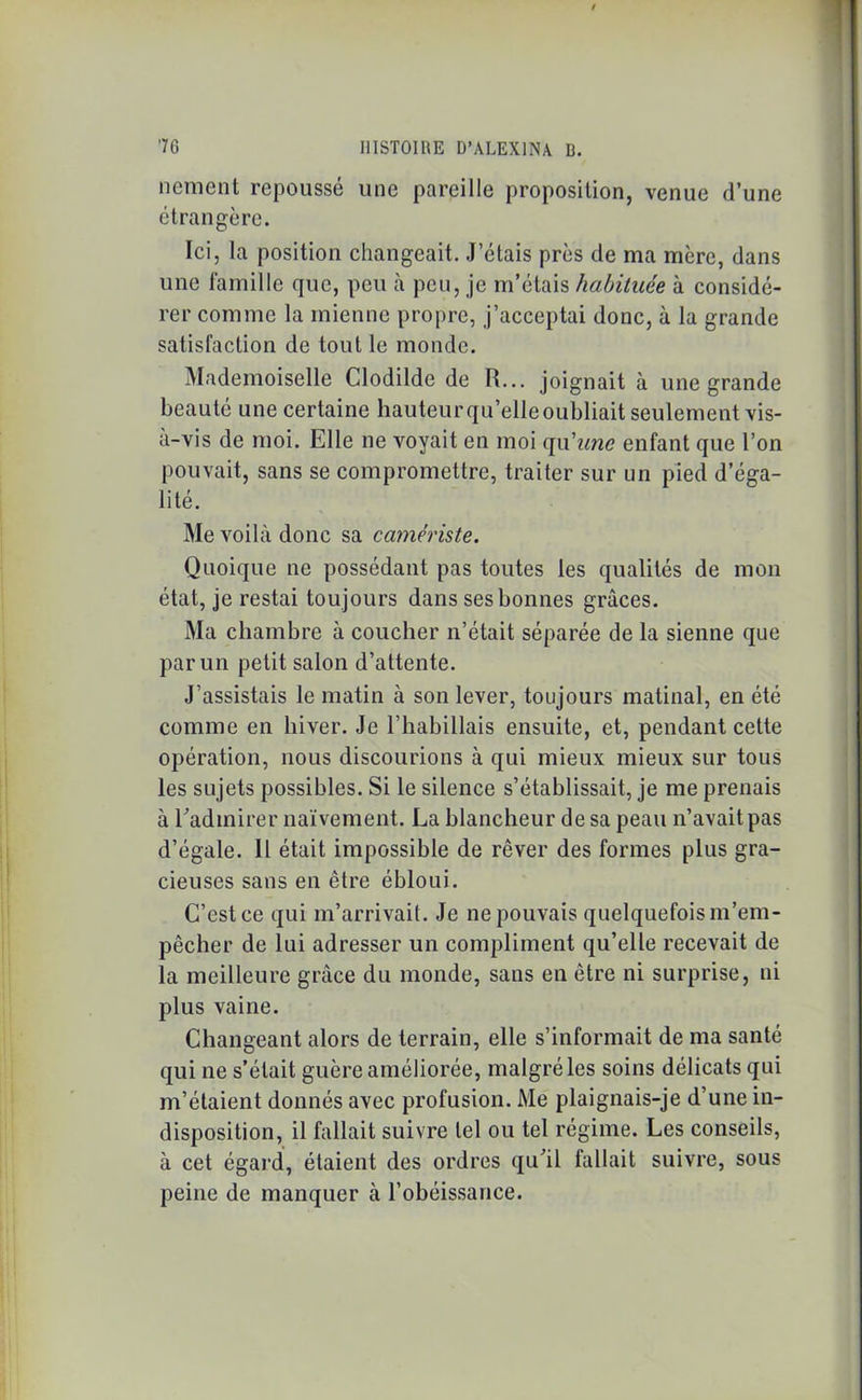 nement repoussé une pareille proposition, venue d’une étrangère. Ici, la position changeait. J’étais près de ma mère, dans une famille que, peu à peu, je m’étais habituée à considé- rer comme la mienne propre, j’acceptai donc, à la grande satisfaction de tout le monde. Mademoiselle Clodilde de R... joignait à une grande beauté une certaine hauteur qu’elle oubliait seulement vis- à-vis de moi. Elle ne voyait en moi qu'une enfant que l’on pouvait, sans se compromettre, traiter sur un pied d’éga- lité. Me voilà donc sa camériste. Quoique ne possédant pas toutes les qualités de mon état, je restai toujours dans ses bonnes grâces. Ma chambre à coucher n’était séparée de la sienne que par un petit salon d’attente. J’assistais le matin à son lever, toujours matinal, en été comme en hiver. Je l’habillais ensuite, et, pendant cette opération, nous discourions à qui mieux mieux sur tous les sujets possibles. Si le silence s’établissait, je me prenais à l’admirer naïvement. La blancheur de sa peau n’avait pas d’égale. Il était impossible de rêver des formes plus gra- cieuses sans en être ébloui. C’est ce qui m’arrivait. Je ne pouvais quelquefois m’em- pêcher de lui adresser un compliment qu’elle recevait de la meilleure grâce du monde, sans en être ni surprise, ni plus vaine. Changeant alors de terrain, elle s’informait de ma santé qui ne s’était guère améliorée, malgré les soins délicats qui m’étaient donnés avec profusion. Me plaignais-je d’une in- disposition, il fallait suivre tel ou tel régime. Les conseils, à cet égard, étaient des ordres qu’il fallait suivre, sous peine de manquer à l’obéissance.