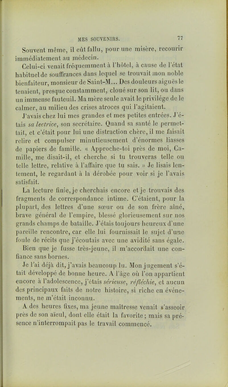 Souvent même, il eût fallu, pour une misère, recourir immédiatement au médecin. Celui-ci venait fréquemment à l’hôtel, cà cause de l’état habituel de souffrances dans lequel se trouvait mon noble bienfaiteur, monsieur de Saint-M... Des douleurs aiguës le tenaient, presque constamment, cloué sur son lit, ou dans un immense fauteuil. Ma mère seule avait le privilège de le calmer, au milieu des crises atroces qui l’agitaient. J’avais chez lui mes grandes et mes petites entrées. J'é- tais sa lectrice, son secrétaire. Quand sa santé le permet- tait, et c’était pour lui une distraction chère, il me faisait relire et compulser minutieusement d’énormes liasses de papiers de famille. « Approche-toi près de moi, Ca- mille, me disait-il, et cherche si tu trouveras telle ou telle lettre, relative à l’affaire que tu sais. » Je lisais len- tement, le regardant à la dérobée pour voir si je l’avais satisfait. La lecture finie, je cherchais encore et je trouvais des fragments de correspondance intime. C’étaient, pour la plupart, des lettres d’une sœur ou de son frère aîné, brave général de l’empire, blessé glorieusement sur nos grands champs de bataille. J’étais toujours heureux d’une pareille rencontre, car elle lui fournissait le sujet d’une foule de récits que j’écoutais avec une avidité sans égale. Bien que je fusse très-jeune, il m’accordait une con- fiance sans bornes. Je fai déjà dit, j’avais beaucoup lu. Mon jugement s’é- tait développé de bonne heure. A l’âge où l’on appartient encore a l’adolescence, j’étais sérieuse, réfléchie, et aucun des principaux faits de notre histoire, si riche en événe- ments, ne m’était inconnu. A des heures fixes, ma jeune maîtresse venait s’asseoir près de son aïeul, dont elle était la favorite ; mais sa pré- sence n’interrompait pas le travail commencé.