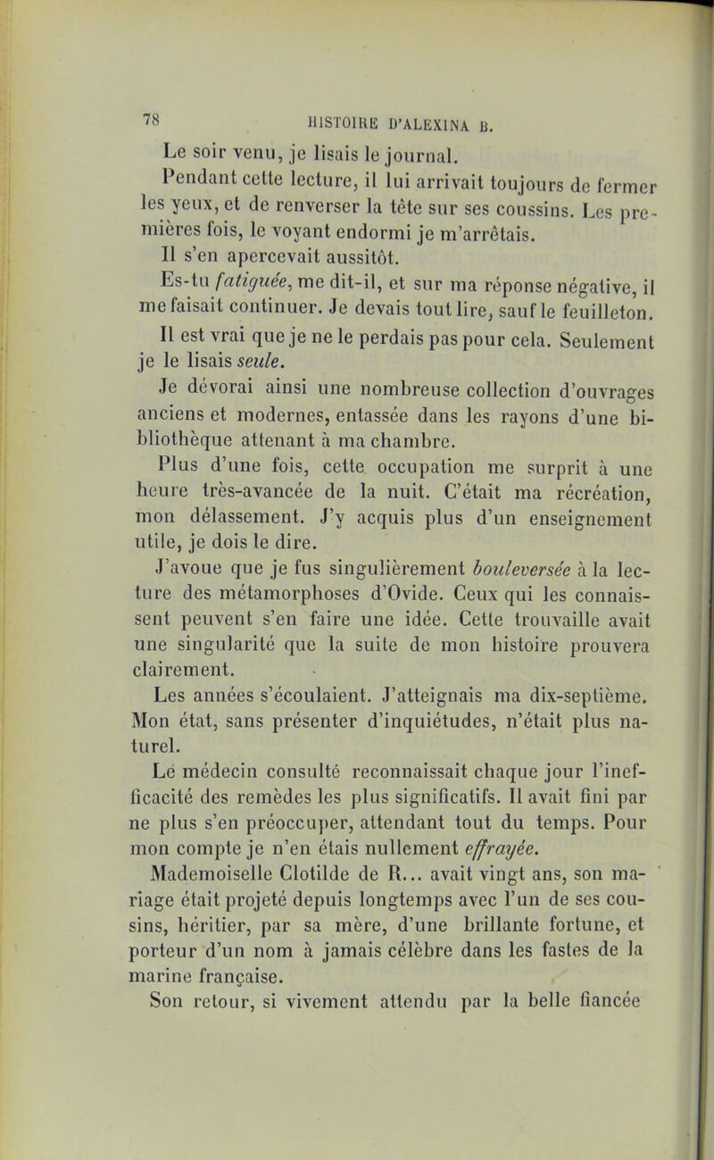 Le soir venu, je lisais le journal. Pendant celte lecture, il lui arrivait toujours de fermer les yeux, et de renverser la tête sur ses coussins. Les pre- mières lois, le voyant endormi je m’arrêtais. Il s’en apercevait aussitôt. Ls-tu fatiguée, me dit-il, et sur ma réponse négative, il me faisait continuer. Je devais tout lire, sauf le feuilleton. Il est vrai que je ne le perdais pas pour cela. Seulement je le lisais seule. Je dévorai ainsi une nombreuse collection d’ouvrages anciens et modernes, entassée dans les rayons d’une bi- bliothèque attenant à ma chambre. Plus d’une fois, cette occupation me surprit à une heure très-avancée de la nuit. C’était ma récréation, mon délassement. J’y acquis plus d’un enseignement utile, je dois le dire. J’avoue que je fus singulièrement bouleversée à la lec- ture des métamorphoses d’Ovide. Ceux qui les connais- sent peuvent s’en faire une idée. Cette trouvaille avait une singularité que la suite de mon histoire prouvera clairement. Les années s’écoulaient. J’atteignais ma dix-septième. Mon état, sans présenter d’inquiétudes, n’était plus na- turel. Le médecin consulté reconnaissait chaque jour l’inef- ficacité des remèdes les plus significatifs. Il avait fini par ne plus s’en préoccuper, attendant tout du temps. Pour mon compte je n’en étais nullement effrayée. Mademoiselle Clotilde de R... avait vingt ans, son ma- riage était projeté depuis longtemps avec l’un de ses cou- sins, héritier, par sa mère, d’une brillante fortune, et porteur d’un nom à jamais célèbre dans les fastes de la marine française. Son retour, si vivement attendu par la belle fiancée