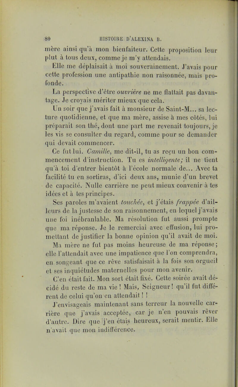 mère ainsi qu’à mon bienfaiteur. Celte proposition leur plut à Ions deux, comme je m’y attendais. bille me déplaisait à moi souverainement. .J’avais pour cette profession une antipathie non raisonnée, mais pro- fonde. La perspective d’être ouvrière ne me flattait pas davan- tage. Je croyais mériter mieux que cela. Un soir que j’avais fait à monsieur de Saint-M... sa lec- ture quotidienne, et que ma mère, assise à mes côtés, lui préparait son thé, dont une part me revenait toujours, je les vis se consulter du regard, comme pour se demander qui devait commencer. Ce fut lui. Camille, me dit-il, tu as reçu un bon com- mencement d’instruction. Tu es intelligente ; il ne tient qu’à toi d'entrer bientôt à l’école normale de... Avec la facilité tu en sortiras, d’ici deux ans, munie d’un brevet de capacité. Nulle carrière ne peut mieux convenir à tes idées et à tes principes. Ses paroles m’avaient touchée, et j’étais frappée d’ail- leurs de la justesse de son raisonnement, en lequel j’avais une foi inébranlable. Ma résolution fut aussi prompte que ma réponse. Je le remerciai avec effusion, lui pro- mettant de justifier la bonne opinion qu’il avait de moi. Ma mère ne fut pas moins heureuse de ma réponse; elle l’attendait avec une impatience que l’on comprendra, en songeant que ce rêve satisfaisait à la fois son orgueil et ses inquiétudes maternelles pour mon avenir. C’en était fait. Mon sort était fixé. Cette soirée avait dé- cidé du reste de ma vie ! Mais, Seigneur! qu’il fut diffé- rent de celui qu’on en attendait ! ! J’envisageais maintenant sans terreur la nouvelle car- rière que j’avais acceptée, car je n’en pouvais rêver d’autre. Dire que j’en étais heureux, serait mentir. Elle n avait que mon indifférence.