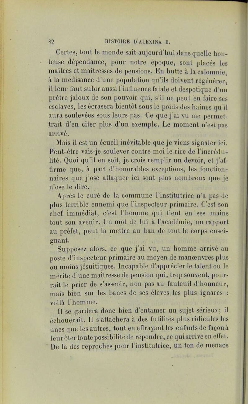 Certes, tout le monde sait aujourd’hui dans quelle hon- teuse dépendance, pour notre époque, sont placés les maîtres et maîtresses de pensions. En butte à la calomnie, à la médisance d’une population qu’ils doivent régénérer, il leur faut subir aussi l’influence fatale et despotique d’un prêtre jaloux de son pouvoir qui, s’il ne peut en faire ses esclaves, les écrasera bientôt sous le poids des haines qu'il aura soulevées sous leurs pas. Ce que j’ai vu me permet- trait d’en citer plus d’un exemple. Le moment n’est pas arrivé. Mais il est un écueil inévitable que je viens signaler ici. Peut-être vais-je soulever contre moi le rire de l’incrédu- lité. Quoi qu’il en soit, je crois remplir un devoir, et j’af- firme que, à part d’honorables exceptions, les fonction- naires que j’ose attaquer ici sont plus nombreux que je n’ose le dire. Après le curé de la commune l’institutrice n’a pas de plus terrible ennemi que l’inspecteur primaire. C’est son chef immédiat, c’est l’homme qui tient en ses mains tout son avenir. Un mot de lui à l’académie, un rapport au préfet, peut la mettre au ban de tout le corps ensei- gnant. Supposez alors, ce que j’ai vu, un homme arrivé au poste d’inspecteur primaire au moyen de manœuvres plus ou moins jésuitiques. Incapable d’apprécier le talent ou le mérite d’une maîtresse de pension qui, trop souvent, pour- rait le prier de s’asseoir, non pas au fauteuil d’honneur, mais bien sur les bancs de ses élèves les plus ignares : voilà l’homme. Il se gardera donc bien d’entamer un sujet sérieux; il échouerait. Il s’attachera à des futilités plus ridicules les unes que les autres, tout en effrayant les enfants de façon à leurôtertoute possibilité de répondre, ce quiarriveen effet. Ue là des reproches pour l’institutrice, un ton de menace