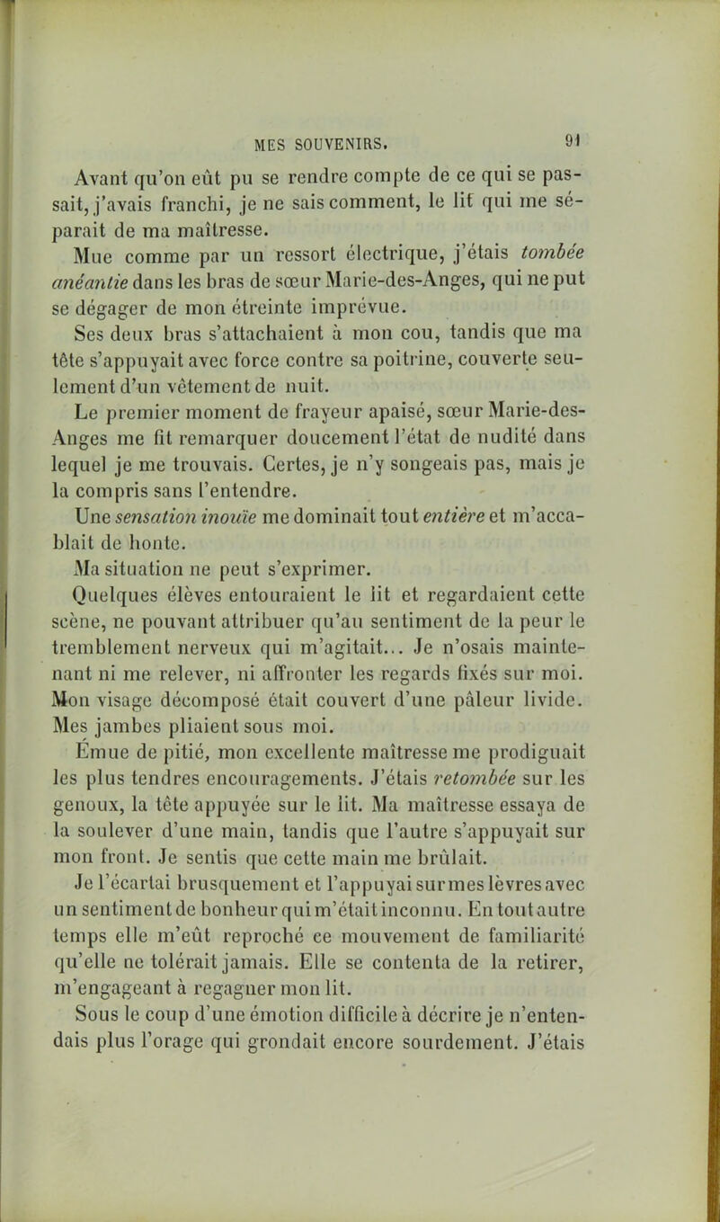 Avant qu’on eut pu se rendre compte de ce qui se pas- sait, j’avais franchi, je ne sais comment, le lit qui me sé- parait de ma maîtresse. Mue comme par un ressort électrique, j étais tombée anéantie dans les bras de sœur Marie-des-Anges, qui ne put se dégager de mon étreinte imprévue. Ses deux bras s’attachaient à mon cou, tandis que ma tête s’appuyait avec force contre sa poitrine, couverte seu- lement d’un vêtement de nuit. Le premier moment de frayeur apaisé, sœur Marie-des- Anges me fit remarquer doucement l’état de nudité dans lequel je me trouvais. Certes, je n’y songeais pas, mais je la compris sans l’entendre. Une sensation inouïe me dominait tout entière et m’acca- blait de honte. Ma situation ne peut s’exprimer. Quelques élèves entouraient le lit et regardaient cette scène, ne pouvant attribuer qu’au sentiment de la peur le tremblement nerveux qui m’agitait... Je n’osais mainte- nant ni me relever, ni affronter les regards fixés sur moi. Mon visage décomposé était couvert d’une pâleur livide. Mes jambes pliaient sous moi. Emue de pitié, mon excellente maîtresse me prodiguait les plus tendres encouragements. J’étais retombée sur les genoux, la tête appuyée sur le lit. Ma maîtresse essaya de la soulever d’une main, tandis que l’autre s’appuyait sur mon front. Je sentis que cette main me brûlait. Je l’écartai brusquement et l’appuyai sur mes lèvres avec un sentimentde bonheur qui m’était inconnu. En toutautre temps elle m’eût reproché ce mouvement de familiarité qu’elle ne tolérait jamais. Elle se contenta de la retirer, m’engageant à regagner mon lit. Sous le coup d’une émotion difficile à décrire je n’enten- dais plus l’orage qui grondait encore sourdement. J’étais