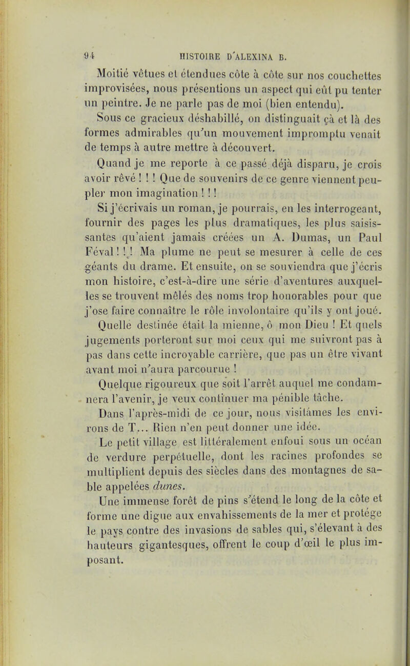 Moitié vêtues cl étendues cote à côte sur nos couchettes improvisées, nous présentions un aspect qui eût pu tenter un peintre. Je ne parle pas de moi (bien entendu). Sous ce gracieux déshabillé, on distinguait çà et là des formes admirables qu'un mouvement impromptu venait de temps à autre mettre à découvert. Quand je me reporte à ce passé déjà disparu, je crois avoir rêvé ! ! ! Que de souvenirs de ce genre viennent peu- ple)1 mon imagination ! ! ! Si j’écrivais un roman, je pourrais, en les interrogeant, fournir des pages les plus dramatiques, les plus saisis- santes qu’aient jamais créées un A. Dumas, un Paul Féval! M Ma plume ne peut se mesurer à celle de ces géants du drame. Et ensuite, on se souviendra que j’écris mon histoire, c’est-à-dire une série d’aventures auxquel- les se trouvent mêlés des noms trop honorables pour que j’ose faire connaître le rôle involontaire qu’ils y ont joué. Quelle destinée était la mienne, ô mon Dieu ! Et quels jugements porteront sur moi ceux qui me suivront pas à pas dans cette incroyable carrière, que pas un être vivant avant moi n'aura parcourue ! Quelque rigoureux que soit l’arrêt auquel me condam- nera l’avenir, je veux continuer ma pénible tâche. Dans l’après-midi de ce jour, nous visitâmes les envi- rons de T... Rien n’en peut donner une idée. Le petit village est littéralement enfoui sous un océan de verdure perpétuelle, dont les racines profondes se multiplient depuis des siècles dans des montagnes de sa- ble appelées dîmes. Une immense forêt de pins s'étend le long de la côte et forme une digue aux envahissements de la mer et protège le pays contre des invasions de sables qui, s’élevant à des hauteurs gigantesques, offrent le coup d’œil le plus im- posant.