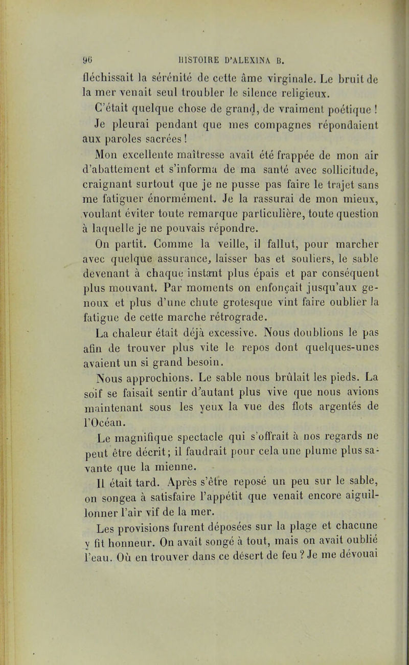 fléchissait la sérénité de cette âme virginale. Le bruit de la mer venait seul troubler le silence religieux. C’était quelque chose de grand, de vraiment poétique ! Je pleurai pendant que mes compagnes répondaient aux paroles sacrées ! Mon excellente maîtresse avait été frappée de mon air d’abattement et s’informa de ma santé avec sollicitude, craignant surtout que je ne pusse pas faire le trajet sans me fatiguer énormément. Je la rassurai de mon mieux, voulant éviter toute remarque particulière, toute question à laquelle je ne pouvais répondre. On partit. Comme la veille, il fallut, pour marcher avec quelque assurance, laisser bas et souliers, le sable devenant à chaque instant plus épais et par conséquent plus mouvant. Par moments on enfonçait jusqu’aux ge- noux et plus d’une chute grotesque vint faire oublier la fatigue de cette marche rétrograde. La chaleur était déjà excessive. Nous doublions le pas afin de trouver plus vite le repos dont quelques-unes avaient un si grand besoin. Nous approchions. Le sable nous brûlait les pieds. La soif se faisait sentir d’autant plus vive que nous avions maintenant sous les yeux la vue des flots argentés de l’Océan. Le magnifique spectacle qui s’offrait à nos regards ne peut être décrit; il faudrait pour cela une plume plus sa- vante que la mienne. 11 était tard. Après s’être reposé un peu sur le sable, on songea à satisfaire l’appétit que venait encore aiguil- lonner l’air vif de la mer. Les provisions furent déposées sur la plage et chacune y fit honneur. On avait songé à tout, mais on avait oublié l’eau. Où en trouver dans ce désert de feu ? Je me dévouai