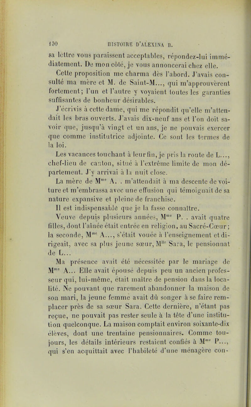 SR lettre vous paraissent acceptables, repondez-lui immé- diatement. De mon côte, je vous annoncerai chez elle. Cette proposition me charma dès l’abord. J’avais con- sulté ma mère et M. de Saint-M..., qui m’approuvèrent fortement; l’un et l’autre y voyaient toutes les garanties suffisantes de bonheur désirables. J’écrivis à cette dame, qui me répondit qu’elle m’atten- dait les bras ouverts. J’avais dix-neuf ans et l’on doit sa- voir que, jusqu’à vingt et un ans, je ne pouvais exercer que comme institutrice adjointe. Ce sont les termes de la loi. Les vacances touchant à lenrfin,je pris la route deL..., chef-lieu de canton, situé à l’extrême limite de mon dé- partement. J’y arrivai à la nuit close. La mère de Mme A. . m’attendait à ma descente de voi- ture et m’embrassa avec une effusion qui témoignait de sa nature expansive et pleine de franchise. Il est indispensable que je la fasse connaître. Veuve depuis plusieurs années, Mme P. . avait quatre filles, dont l’aînée était entrée en religion, au Sacré-Cœur; la seconde, Mme A..., s’était vouée à l’enseignement et di- rigeait, avec sa plus jeune sœur, M110 Sara, le pensionnat de L... Ma présence avait été nécessitée par le mariage de Mme A... Elle avait épousé depuis peu un ancien profes- seur qui, lui-même, était maître de pension dans la loca- lité. Ne pouvant que rarement abandonner la maison de son mari, la jeune femme avait du songer à se faire rem- placer près de sa sœur Sara. Cette dernière, n’étant pas reçue, ne pouvait pas rester seule à la tête d’une institu- tion quelconque. La maison comptait environ soixante-dix élèves, dont une trentaine pensionnaires. Comme tou- jours, les détails intérieurs restaient confiés à Mmo P..., qui s’en acquittait avec l’habileté d’une ménagère con-