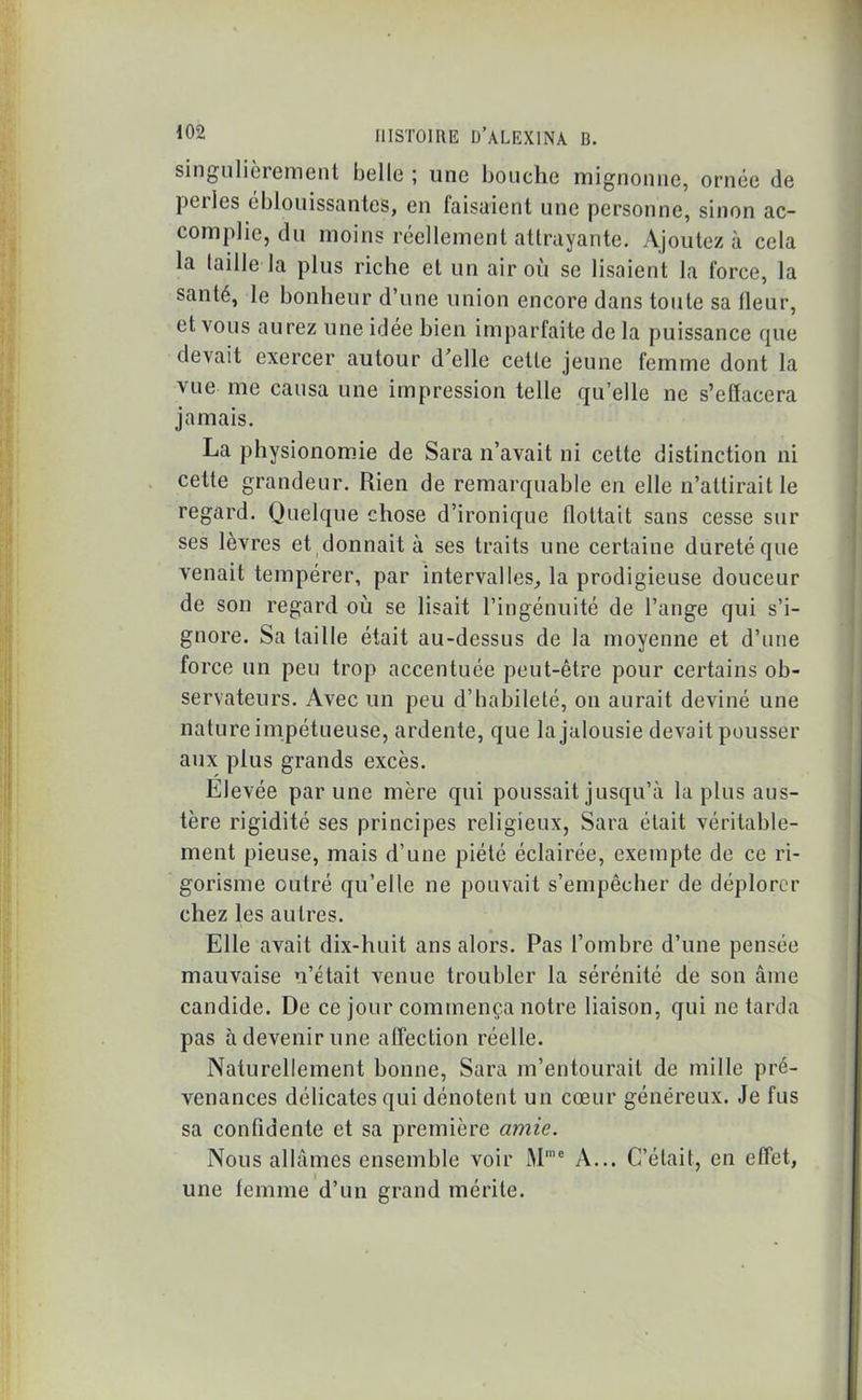 singulièrement belle; une bouche mignonne, ornée de pci les éblouissantes, en faisaient une personne, sinon ac- complie, du moins réellement attrayante. Ajoutez à cela la taille la plus riche et un air où se lisaient la force, la santé, le bonheur d’une union encore dans toute sa fleur, et vous aurez une idée bien imparfaite de la puissance que devait exercer autour d’elle cette jeune femme dont la vue me causa une impression telle qu’elle ne s’effacera jamais. La physionomie de Sara n’avait ni cette distinction ni cette grandeur. Rien de remarquable en elle n’attirait le regard. Quelque chose d’ironique flottait sans cesse sur ses lèvres et donnait à ses traits une certaine dureté que venait tempérer, par intervalles, la prodigieuse douceur de son regard où se lisait l’ingénuité de l’ange qui s’i- gnore. Sa taille était au-dessus de la moyenne et d’une force un peu trop accentuée peut-être pour certains ob- servateurs. Avec un peu d’habileté, on aurait deviné une nature impétueuse, ardente, que la jalousie devait pousser aux plus grands excès. Elevée par une mère qui poussait jusqu’à la plus aus- tère rigidité ses principes religieux, Sara était véritable- ment pieuse, mais d’une piété éclairée, exempte de ce ri- gorisme outré qu’elle ne pouvait s’empêcher de déplorer chez les autres. Elle avait dix-huit ans alors. Pas l’ombre d’une pensée mauvaise n’était venue troubler la sérénité de son âme candide. De ce jour commença notre liaison, qui ne tarda pas à devenir une affection réelle. Naturellement bonne, Sara m’entourait de mille pré- venances délicates qui dénotent un cœur généreux. Je fus sa confidente et sa première amie. Nous allâmes ensemble voir iMme A... C’était, en effet, une femme d’un grand mérite.