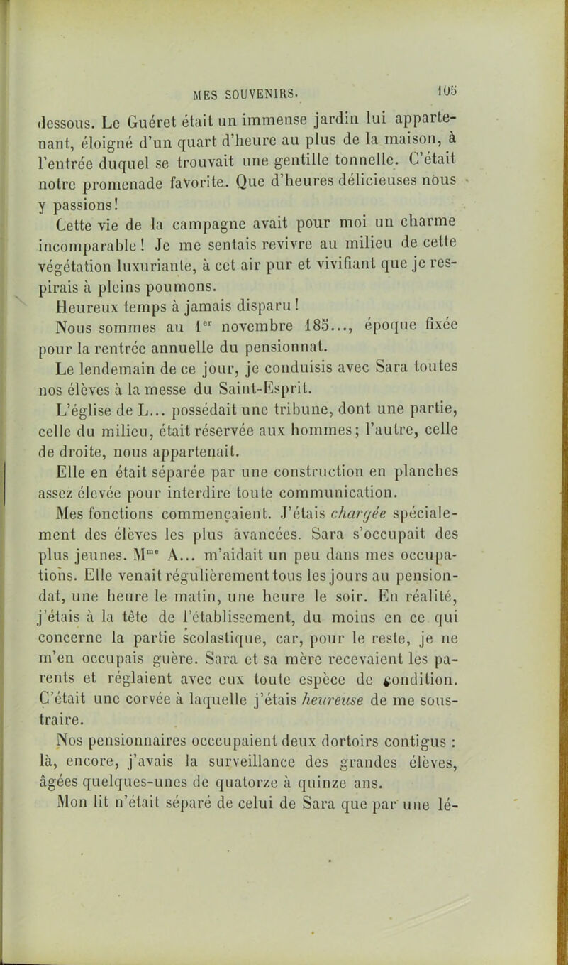 dessous. Le Guéret était un immense jardin lui apparte- nant, éloigné d’un quart d’heure au plus de la maison, à l’entrée duquel se trouvait une gentille tonnelle. C’était notre promenade favorite. Que d heures délicieuses nous y passions! Cette vie de la campagne avait pour moi un charme incomparable ! Je me sentais revivre au milieu de cette végétation luxuriante, à cet air pur et vivifiant que je res- pirais à pleins poumons. Heureux temps à jamais disparu ! Nous sommes au 1er novembre 18o..., époque fixée pour la rentrée annuelle du pensionnat. Le lendemain de ce jour, je conduisis avec Sara toutes nos élèves à la messe du Saint-Esprit. L’église de L... possédait une tribune, dont une partie, celle du milieu, était réservée aux hommes; l’autre, celle de droite, nous appartenait. Elle en était séparée par une construction en planches assez élevée pour interdire toute communication. Mes fonctions commençaient. J’étais chargée spéciale- ment des élèves les plus avancées. Sara s’occupait des plus jeunes. Mme A... m’aidait un peu dans mes occupa- tions. Elle venait régulièrement tous les jours au pensiou- dat, une heure le matin, une heure le soir. En réalité, j’étais à la tête de l’établissement, du moins en ce qui concerne la partie scolastique, car, pour le reste, je ne m’en occupais guère. Sara et sa mère recevaient les pa- rents et réglaient avec eux toute espèce de condition. C’était une corvée à laquelle j’étais heureuse de me sous- traire. Nos pensionnaires occcupaienl deux dortoirs contigus : là, encore, j’avais la surveillance des grandes élèves, âgées quelques-unes de quatorze à quinze ans. Mon lit n’était séparé de celui de Sara que par une lé-