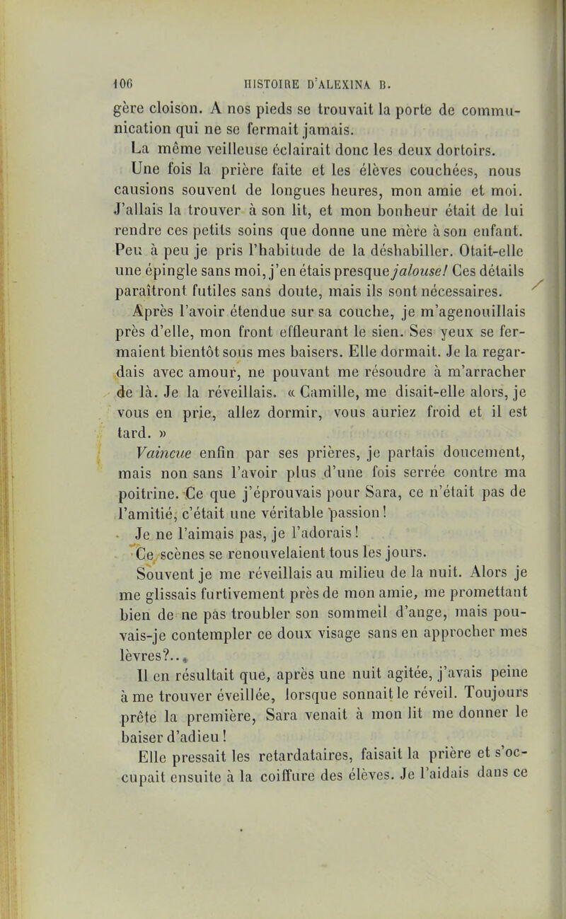 gère cloison. A nos pieds se trouvait la porte de commu- nication qui ne se fermait jamais. La môme veilleuse éclairait donc les deux dortoirs. Une fois la prière faite et les élèves couchées, nous causions souvent de longues heures, mon amie et moi. J’allais la trouver à son lit, et mon bonheur était de lui rendre ces petits soins que donne une mère à son enfant. Peu à peu je pris l’habitude de la déshabiller. Otait-elle une épingle sans moi, j’en étais presque/a/(wse/ Ces détails paraîtront futiles sans doute, mais ils sont nécessaires. Après l’avoir étendue sur sa couche, je m’agenouillais près d’elle, mon front effleurant le sien. Ses yeux se fer- maient bientôt sous mes baisers. Elle dormait. Je la regar- dais avec amour, ne pouvant me résoudre à m’arracher de là. Je la réveillais. « Camille, me disait-elle alors, je vous en prie, allez dormir, vous auriez froid et il est tard. » Vaincue enfin par ses prières, je partais doucement, mais non sans l’avoir plus d’une fois serrée contre ma poitrine. Ce que j’éprouvais pour Sara, ce n’était pas de l’amitié, c’était une véritable passion! Je ne l’aimais pas, je l’adorais! Ce scènes se renouvelaient tous les jours. Souvent je me réveillais au milieu de la nuit. Alors je me glissais furtivement près de mon amie, me promettant bien de ne pas troubler son sommeil d’ange, mais pou- vais-je contempler ce doux visage sans en approcher mes lèvres?.. * 11 en résultait que, après une nuit agitée, j’avais peine à me trouver éveillée, lorsque sonnait le réveil. Toujours prête la première, Sara venait à mon lit me donner le baiser d’adieu ! Elle pressait les retardataires, faisait la prière et s’oc- cupait ensuite à la coiffure des élèves. Je 1 aidais dans ce