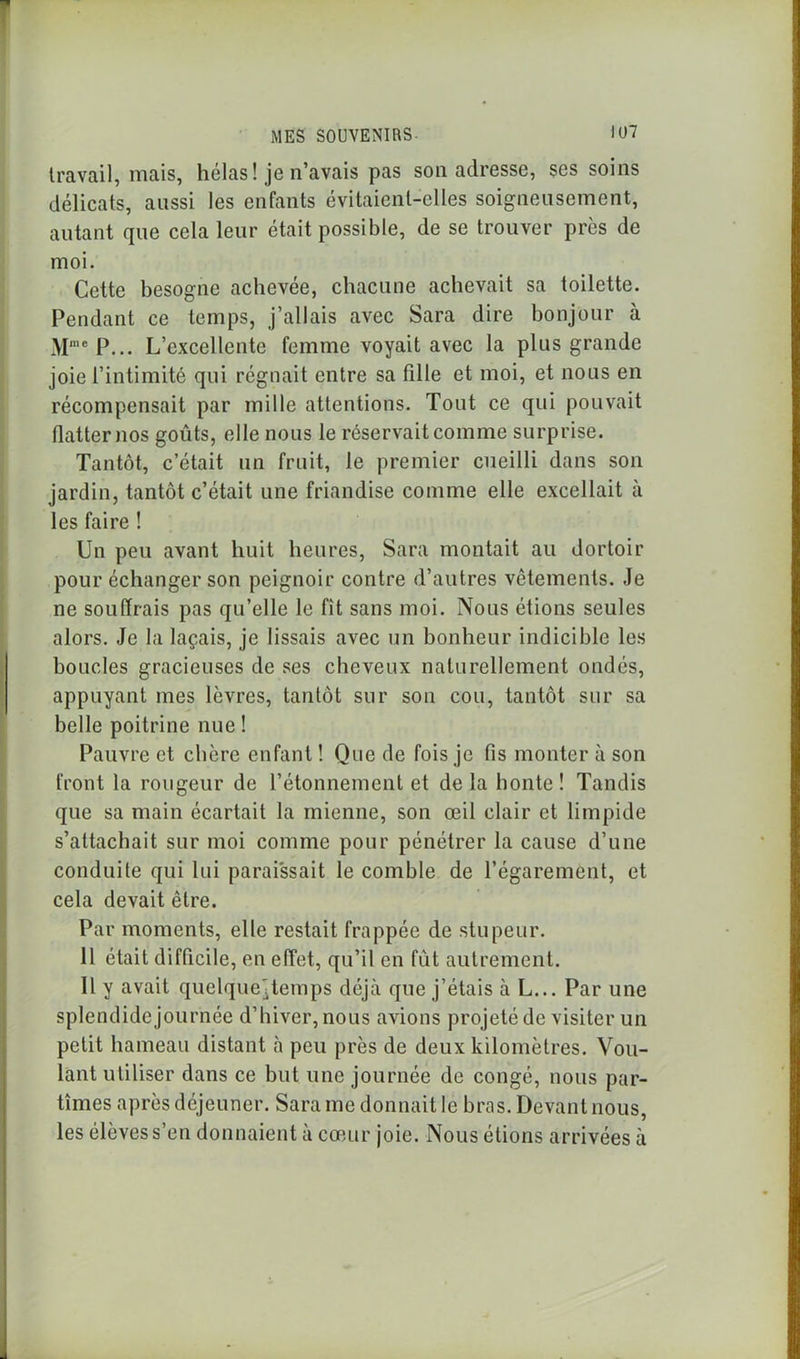 travail, mais, hélas! je n’avais pas son adresse, ses soins délicats, aussi les enfants évitaient-elles soigneusement, autant que cela leur était possible, de se trouver près de moi. Cette besogne achevée, chacune achevait sa toilette. Pendant ce temps, j’allais avec Sara dire bonjour à MmeP... L’excellente femme voyait avec la plus grande joie l’intimité qui régnait entre sa fille et moi, et nous en récompensait par mille attentions. Tout ce qui pouvait flatter nos goûts, elle nous le réservait comme surprise. Tantôt, c’était un fruit, le premier cueilli dans son jardin, tantôt c’était une friandise comme elle excellait à les faire ! Un peu avant huit heures, Sara montait au dortoir pour échanger son peignoir contre d’autres vêtements. Je ne souffrais pas qu’elle le fît sans moi. Nous étions seules alors. Je la laçais, je lissais avec un bonheur indicible les boucles gracieuses de ses cheveux naturellement ondés, appuyant mes lèvres, tantôt sur son cou, tantôt sur sa belle poitrine nue ! Pauvre et chère enfant ! Que de fois je fis monter à son front la rougeur de l’étonnement et de la honte ! Tandis que sa main écartait la mienne, son œil clair et limpide s’attachait sur moi comme pour pénétrer la cause d’une conduite qui lui paraissait le comble de l’égarement, et cela devait être. Par moments, elle restait frappée de stupeur. 11 était difficile, en effet, qu’il en fût autrement. Il y avait quelque^temps déjà que j’étais à L... Par une splendide journée d’hiver, nous avions projeté de visiter un petit hameau distant à peu près de deux kilomètres. Vou- lant utiliser dans ce but une journée de congé, nous par- tîmes après déjeuner. Sara me donnait le bras. Devant nous, les élèves s’en donnaient à cœur joie. Nous étions arrivées à