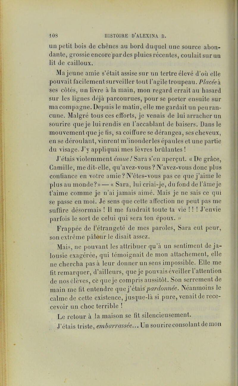 un petit bois de chênes au bord duquel une source abon- dante, grossie encore par des pluies récentes, coulait sur un lit de cailloux. Ma jeune amie s’était assise sur un tertre élevé d’où elle pouvait facilement surveiller tout l’agile troupeau. Placéeh ses côtés, un livre à la main, mon regard errait au hasard sur les lignes déjà parcourues, pour se porter ensuite sur ma compagne. Depuis le matin, elle me gardait un peu ran- cune. Malgré tous ces efforts, je venais de lui arracher un sourire que je lui rendis en l’accablant de baisers. Dans le mouvement que je lis, sa coiffure se dérangea, ses cheveux, en se déroulant, vinrent m’inonderles épaules et une partie du visage. J’y appliquai mes lèvres brûlantes ! J’étais violemment émue! Sara s’en aperçut. « De grâce, Camille, me dit-elle, qu’avez-vous ? JN’avez-vous donc plus confiance en votre amie ? N’êtes-vous pas ce que j’aime le plus au monde?»—« Sara, lui criai-je, du fond de l’âme je t’aime comme je n’ai jamais aimé. Mais je ne sais ce qui se passe en moi. Je sens que cette affection ne peut pas me suffire désormais ! 11 me faudrait toute ta vie ! ! ! J’envie parfois le sort de celui qui sera ton époux. » Frappée de l’étrangeté de mes paroles, Sara eut peur, son extrême pâleur le disait assez. Mais, ne pouvant les attribuer qu’à un sentiment de ja- lousie exagérée, qui témoignait de mon attachement, elle ne chercha pas à leur donner un sens impossible. Elle me fit remarquer, d’ailleurs, que je pouvais éveiller l’attention de nos élèves, ce que je compris aussitôt. Son serrement de main me fit entendre que j’étais pardonnée. Néanmoins le calme de cette existence, jusque-là si pure, venait de rece- cevoir un choc terrible ! Le retour à la maison se fit silencieusement. J’étais triste, embarrassée... Un sourire consolant démon