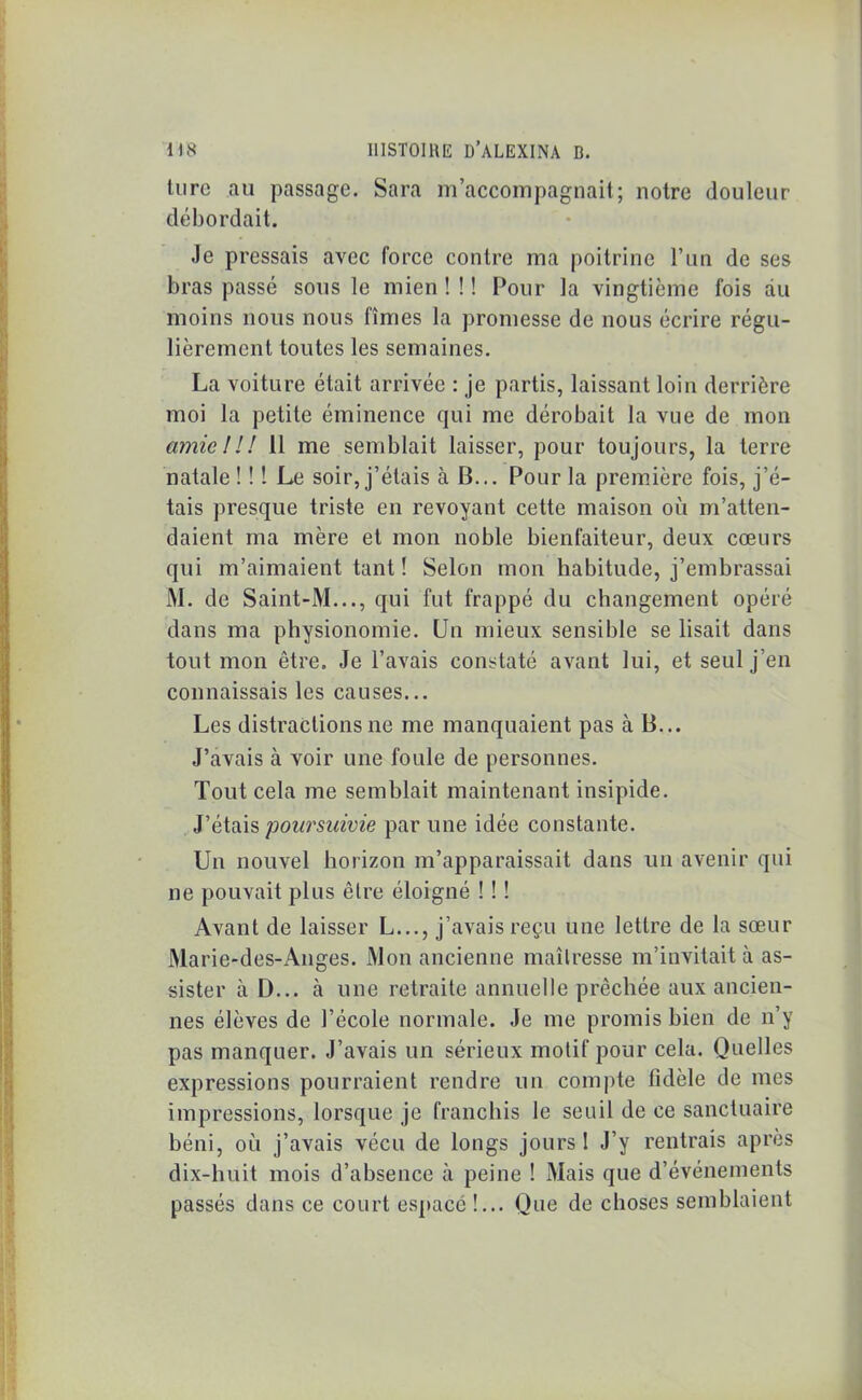 turc au passage. Sara m’accompagnait; notre douleur débordait. Je pressais avec force contre ma poitrine l’un de ses bras passé sous le mien ! ! ! Pour la vingtième fois du moins nous nous fîmes la promesse de nous écrire régu- lièrement toutes les semaines. La voiture était arrivée : je partis, laissant loin derrière moi la petite éminence qui me dérobait la vue de mon amie ! U 11 me semblait laisser, pour toujours, la terre natale ! ! ! Le soir, j’étais à B... Pour la première fois, j’é- tais presque triste en revoyant cette maison où m’atten- daient ma mère et mon noble bienfaiteur, deux cœurs qui m’aimaient tant ! Selon mon habitude, j’embrassai M. de Saint-M..., qui fut frappé du changement opéré dans ma physionomie. Un mieux sensible se lisait dans tout mon être. Je l’avais constaté avant lui, et seul j’en connaissais les causes... Les distractions ne me manquaient pas à B... J’avais à voir une foule de personnes. Tout cela me semblait maintenant insipide. J’étais poursuivie par une idée constante. Un nouvel horizon m’apparaissait dans un avenir qui ne pouvait plus être éloigné ! ! ! Avant de laisser L..., j’avais reçu une lettre de la sœur Marie-des-Anges. Mon ancienne maîtresse m’invitait à as- sister à D... h une retraite annuelle prêchée aux ancien- nes élèves de l’école normale. Je me promis bien de n’y pas manquer. J’avais un sérieux motif pour cela. Quelles expressions pourraient rendre un compte fidèle de mes impressions, lorsque je franchis le seuil de ce sanctuaire béni, où j’avais vécu de longs jours 1 J’y rentrais après dix-huit mois d’absence à peine ! Mais que d’événements passés dans ce court espace !... Que de choses semblaient