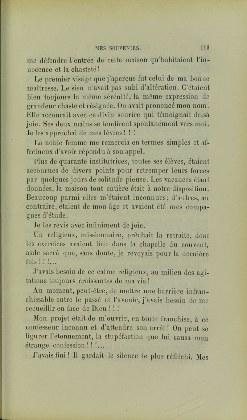 me défendre l’entrée de cette maison qu’habitaient l’in- nocence et la chasteté ! Le premier visage que j’aperçus fut celui de ma bonne maîtresse. Le sien n’avait pas subi d’altération. C’étaient bien toujours la même sérénité, la même expression de grandeur chaste et résignée. On avait prononcé mon nom. Elle accourait avec ce divin sourire qui témoignait de,sa joie. Ses deux mains se tendirent spontanément vers moi. Je les approchai de mes lèvres ! ! ! La noble femme me remercia en termes simples et af- fectueux d’avoir répondu ,a son appel. Plus de quarante institutrices, toutes ses élèves, étaient accourues de divers points pour retremper leurs forces par quelques jours de solitude pieuse. Les vacances étant données, la maison tout entière était à notre disposition. Beaucoup parmi elles m’étaient inconnues; d’autres, au contraire, étaient de mon âge et avaient été mes compa- gnes d’étude. Je les revis avec infiniment de joie. Un religieux, missionnaire, prêchait la retraite, dont les exercices avaient lieu dans la chapelle du couvent, asile sacré que, sans doute, je revoyais pour la dernière fois!!!... J’avais besoin de ce calme religieux, au milieu des agi- tations toujours croissantes de ma vie ! Au moment, peut-être, de mettre une barrière infran- chissable entre le passé et l’avenir, j’avais besoin de me recueillir en face de Dieu ! ! ! Mon projet était de m’ouvrir, en toute franchise, à ce confesseur inconnu et d’attendre son arrêt ! On peut se figurer l’étonnement, la stupéfaction que lui causa mon étrange confession ! ! !... J’avais fini ! Il gardait le silence le plus réfléchi. Mes