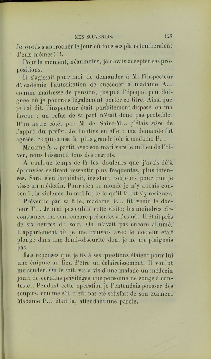 m Je voyais s’approcher le jour où tous ses plans tomberaient d’eux-mêmes! ! !... Pour le moment, néanmoins, je devais accepter ses pro- positions. Il s’agissait pour moi de demander à M. l'inspecteur d’académie l’autorisation de succéder à madame A... comme maîtresse de pension, jusqu’à l’époque peu éloi- gnée où je pourrais légalement porter ce titre. Ainsi que je l’ai dit, l’inspecteur était parfaitement disposé en ma faveur : un refus de sa part n’était donc pas probable. D’un autre côté, par M. de Saint-M... j’étais sûre de l’appui du préfet. Je l’obtins en effet : ma demande fut agréée, ce qui causa la plus grande joie à madame P... Madame A... partit avec son mari vers le milieu de l’hi- ver, nous laissant à tous des regrets. A quelque temps de là les douleurs que j’avais déjà éprouvées se firent ressentir plus fréquentes, plus inten- ses. Sara s’en inquiétait, insistant toujours pour que je visse un médecin. Pour rien au monde je n’y aurais con- senti ; la violence du mal fut telle qu’il fallut s’y résigner. Prévenue par sa fille, madame P... fit venir le doc- teur T... Je n’ai pas oublié cette visite; les moindres cir- constances me sont encore présentes à l’esprit. Il était près de six heures du soir. On n'avait pas encore allumé.' L’appartement où je me trouvais avec le docteur était plongé dans une demi-obscurité dont je ne me plaignais pas. Les réponses que je fis à ses questions étaient pour lui une énigme au lieu d’être un éclaircissement. Il voulut me sonder. On le sait, vis-à-vis d’une malade un médecin jouit de certains privilèges que personne ne songe à con- tester. Pendant cette opération je l’entendais pousser des soupirs, comme s’il n’eût pas été satisfait de son examen. Madame P... était là, attendant une parole.