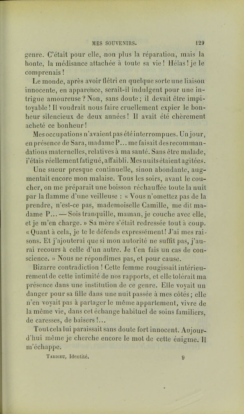 genre. C’était pour elle, non plus la réparation, mais la honte, la médisance attachée à toute sa vie! Hélas! je le comprenais ! Le monde, après avoir flétri en quelque sorte une liaison innocente, en apparence, serait-il indulgent pour une in- trigue amoureuse ? Non, sans doute; il devait être impi- toyable ! 11 voudrait nous faire cruellement expier le bon- heur silencieux de deux années! 11 avait été chèrement acheté ce bonheur! Mes occupations n’avaient pas été interrompues. Un jour, en présence de Sara, madame P... me faisait des recomman- dations maternelles, relatives à ma santé. Sans être malade, j’étais réellement fatigué, affaibli. Mes nuits étaient agitées. Une sueur presque continuelle, sinon abondante, aug- mentait encore mon malaise. Tous les soirs, avant le cou- cher, on me préparait une boisson réchauffée toute la nuit par la flamme d’une veilleuse : « Vous n’omettez pas de la prendre, n’est-ce pas, mademoiselle Camille, me dit ma- dame P... — Sois tranquille, maman, je couche avec elle, et je m’en charge. » Sa mère s’était redressée tout à coup. «Quant à cela, je te le défends expressément! J’ai mes rai- sons. Et j’ajouterai que si mon autorité ne suffit pas, j’au- rai recours à celle d’un autre. Je t’en fais un cas de con- science. » Nous ne répondîmes pas, et pour cause. Bizarre contradiction ! Cette femme rougissait intérieu- rement de cette intimité de nos rapports, et elle tolérait ma présence dans une institution de ce genre. Elle voyait un danger pour sa fille dans une nuit passée à mes côtés ; elle n’en voyait pas à partager le même appartement, vivre de la môme vie, dans cet échange habituel de soins familiers, de caresses, de baisers !... Toutcelalui paraissait sans doute fort innocent. Aujour- d’hui même je cherche encore le mot de cette énigme. 11 m’échappe. Tardieu, Identité. 9