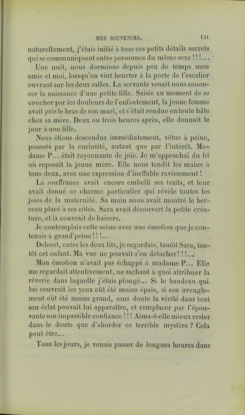 naturellement, j’étais initié à tous ces petits détails secrets qui se communiquent entre personnes du même sexe !!!... Une nuit, nous dormions depuis peu de temps mon amie et moi, lorsqu’on vint heurter à la porte de l’escalier ouvrant sur les deux salles. La servante venait nous annon- cer la naissance d’une petite fille. Saisie au moment de se coucher par les douleurs de l’enfantement, la jeune femme avait pris le bras de son mari, et s’était rendue en toute hâte chez sa mère. Deux ou trois heures après, elle donnait le jour à une fille. Nous étions descendus immédiatement, vêtus à peine, poussés par la curiosité, autant que par l’intérêt. Ma- dame P... était rayonnante de joie. Je m’approchai du lit où reposait la jeune mère. Elle nous tendit les mains à tous deux, avec une expression d’ineffable ravissement ! La souffrance avait encore embelli ses traits, et leur avait donné ce charme particulier qui révèle toutes les joies de la maternité. Sa main nous avait montré le ber- ceau placé à ses côtés. Sara avait découvert la petite créa- ture, et la couvrait de baisers. Je contemplais cette scène avec une émotion que je con- tenais à grand’peine !!!... Debout, entre les deux lits, je regardais,' tantôt Sara, tan- tôt cet enfant. Ma vue ne pouvait s’en détacher! ! !... Mon émotion n’avait pas échappé à madame P... Elle me regardait attentivement, ne sachant à quoi attribuer la rêverie dans laquelle j’étais plongé... Si le bandeau qui lui couvrait les yeux eût été moins épais, si son aveugle- ment eût été moins grand, sans doute la vérité dans tout son éclat pouvait lui apparaître, et remplacer par l’épou- vante son impassible confiance ! ! ! Aima-t-elle mieux rester dans le doute que d’aborder ce terrible mystère ? Gela peut être... Tous les jours, je venais passer de longues heures dans