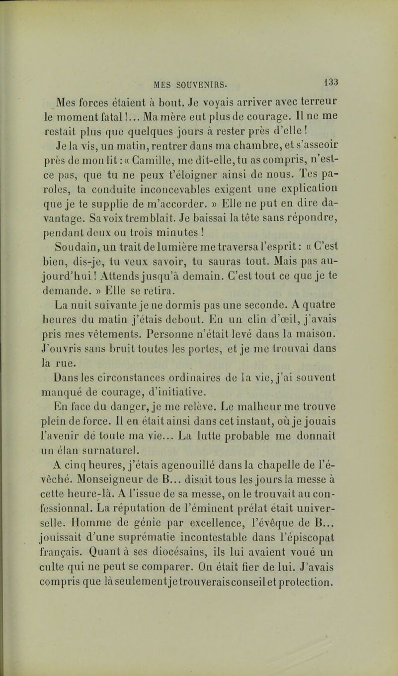 Mes forces étaient à bout. Je voyais arriver avec terreur le moment fatal !... Manière eut plusde courage. Il ne me restait plus que quelques jours à rester près d’elle! Je la vis, un matin, rentrer dans ma chambre, et s’asseoir près de mon lit :« Camille, me dit-elle, tu as compris, n’est- ce pas, que tu ne peux t’éloigner ainsi de nous. Tes pa- roles, ta conduite inconcevables exigent une explication que je te supplie de m’accorder. » Elle ne put en dire da- vantage. Sa voix tremblait. Je baissai la tête sans répondre, pendant deux ou trois minutes ! Soudain, un trait de lumière me traversa l’esprit : « C’est bien, dis-je, tu veux savoir, tu sauras tout. Mais pas au- jourd’hui ! Attends jusqu’à demain. C’est tout ce que je te demande. » Elle se retira. La nuit suivante je ne dormis pas une seconde. A quatre heures du matin j’étais debout. En un clin d’œil, j’avais pris mes vêtements. Personne n’était levé dans la maison. J’ouvris sans bruit toutes les portes, et je me trouvai dans la rue. Dans les circonstances ordinaires de la vie, j’ai souvent manqué de courage, d’initiative. En face du danger, je me relève. Le malheur me trouve plein de force. Il en était ainsi dans cet instant, où je jouais l’avenir dé toule ma vie... La lutte probable me donnait un élan surnaturel. A cinq heures, j’étais agenouillé dans la chapelle de l’é- vêché. Monseigneur de B... disait tous les jours la messe à cette heure-là. A l’issue de sa messe, on le trouvait au con- fessionnal. La réputation de l’éminent prélat était univer- selle. Homme de génie par excellence, l’évêque de B... jouissait d’une suprématie incontestable dans l’épiscopat français. Quanta ses diocésains, ils lui avaient voué un culte qui ne peut se comparer. On était fier de lui. J’avais compris que làseulementjetrouveraisconseilet protection.