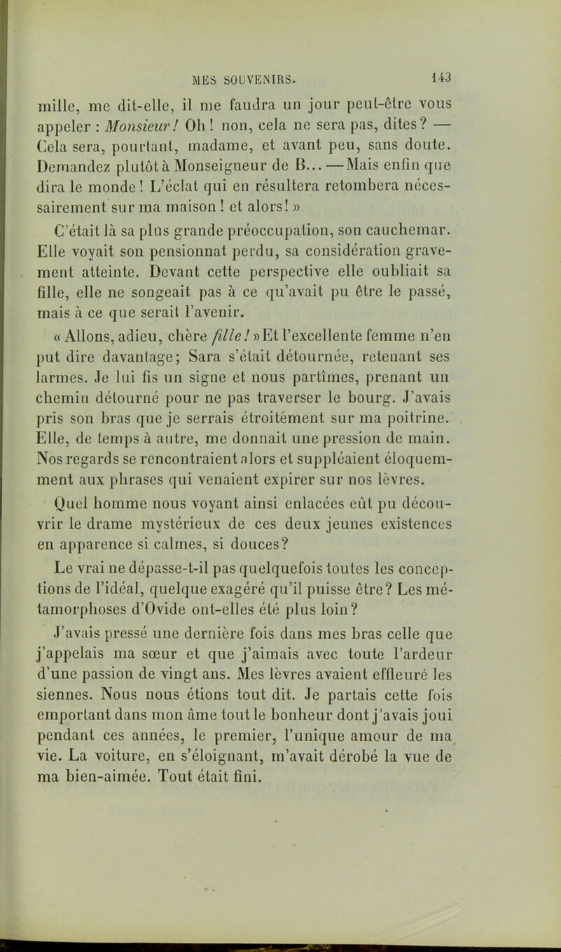 mille, me dit-elle, il me faudra un jour peut-être vous appeler : Monsieur! Oh ! non, cela ne sera pas, dites? — Cela sera, pourtant, madame, et avant peu, sans doute. Demandez plutôt à Monseigneur de B...—Mais enfin que dira le monde! L’éclat qui en résultera retombera néces- sairement sur ma maison ! et alors! » C’était là sa plus grande préoccupation, son cauchemar. Elle voyait son pensionnat perdu, sa considération grave- ment atteinte. Devant cette perspective elle oubliait sa fille, elle ne songeait pas à ce qu’avait pu être le passé, mais à ce que serait l’avenir. « Allons, adieu, chère fille!»Et l’excellente femme n’en put dire davantage; Sara s’était détournée, retenant ses larmes. Je lui fis un signe et nous partîmes, prenant un chemin détourné pour ne pas traverser le bourg. J’avais pris son bras que je serrais étroitement sur ma poitrine. Elle, de temps à autre, me donnait une pression de main. Nos regards se rencontraient alors et suppléaient éloquem- ment aux phrases qui venaient expirer sur nos lèvres. Quel homme nous voyant ainsi enlacées eût pu décou- vrir le drame mystérieux de ces deux jeunes existences en apparence si calmes, si douces? Le vrai ne dépasse-t-il pas quelquefois toutes les concep- tions de l’idéal, quelque exagéré qu’il puisse être? Les mé- tamorphoses d’Ovide ont-elles été plus loin? J’avais pressé une dernière fois dans mes bras celle que j’appelais ma sœur et que j’aimais avec toute l’ardeur d’une passion de vingt ans. Mes lèvres avaient effleuré les siennes. Nous nous étions tout dit. Je partais cette fois emportant dans mon âme tout le bonheur dont j’avais joui pendant ces années, le premier, l’unique amour de ma vie. La voiture, en s’éloignant, m’avait dérobé la vue de ma bien-aimée. Tout était fini.