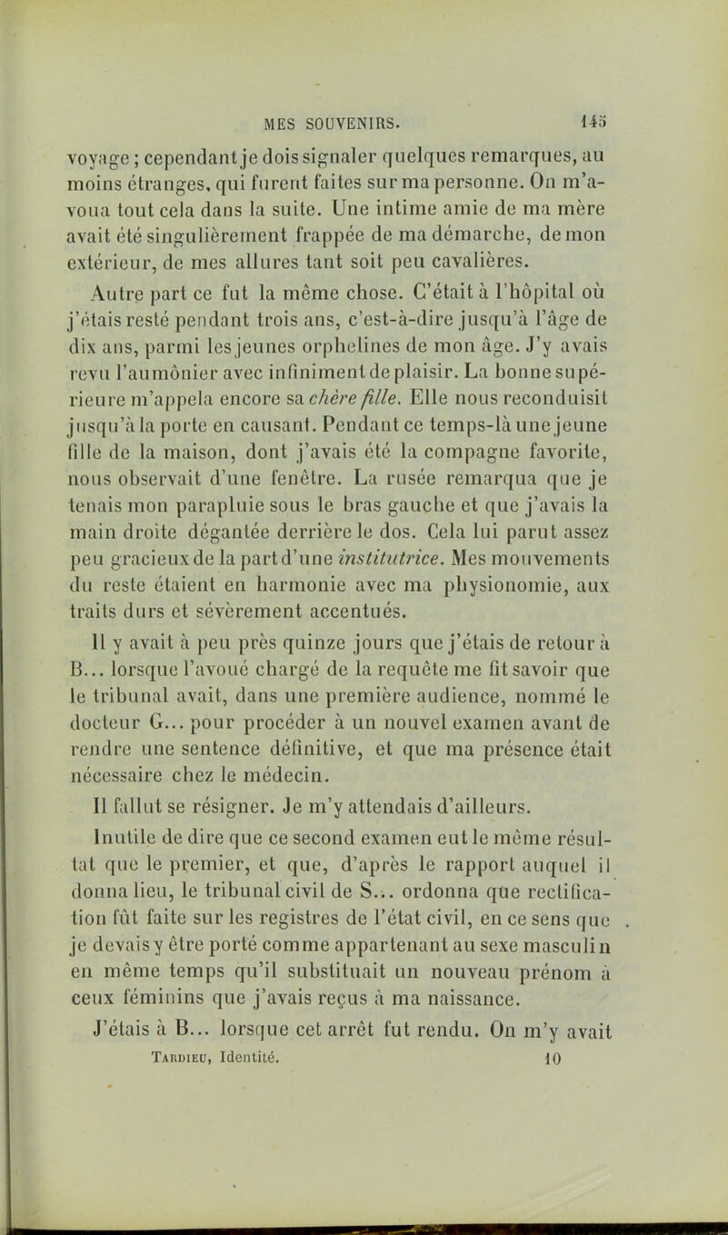 voyage ; cependant je dois signaler quelques remarques, au moins étranges, qui furent faites sur ma personne. On m’a- voua tout cela dans la suite. Une intime amie de ma mère avait été singulièrement frappée de ma démarche, démon extérieur, de mes allures tant soit peu cavalières. Autre part ce fut la même chose. C’était à l’hôpital où j’étais resté pendant trois ans, c’est-à-dire jusqu’à l’âge de dix ans, parmi les jeunes orphelines de mon âge. J’y avais revu l’aumônier avec infiniment de plaisir. La bonne supé- rieure m’appela encore sa chcre fille. Elle nous reconduisit jusqu’à la porte en causant. Pendant ce temps-là une jeune fille de la maison, dont j’avais été la compagne favorite, nous observait d’une fenêtre. La rusée remarqua que je tenais mon parapluie sous le hras gauche et que j’avais la main droite dégantée derrière le dos. Cela lui parut assez peu gracieux de la partd’une institutrice. Mes mouvements du reste étaient en harmonie avec ma physionomie, aux traits durs et sévèrement accentués. 11 y avait à peu près quinze jours que j’étais de retour à 13... lorsque l’avoué chargé de la requête me fit savoir que le tribunal avait, dans une première audience, nommé le docteur G... pour procéder à un nouvel examen avant de rendre une sentence définitive, et que ma présence était nécessaire chez le médecin. 11 fallut se résigner. Je m’y attendais d’ailleurs. Inutile de dire que ce second examen eut le même résul- tat que le premier, et que, d’après le rapport auquel il donna lieu, le tribunal civil de S.;, ordonna que rectifica- tion fût faite sur les registres de l’état civil, en ce sens que je devaisy être porté comme appartenant au sexe masculin en même temps qu’il substituait un nouveau prénom à ceux féminins que j’avais reçus à ma naissance. J’étais à B... lorsque cet arrêt fut rendu. On m’y avait Tardieu, Identité. 10