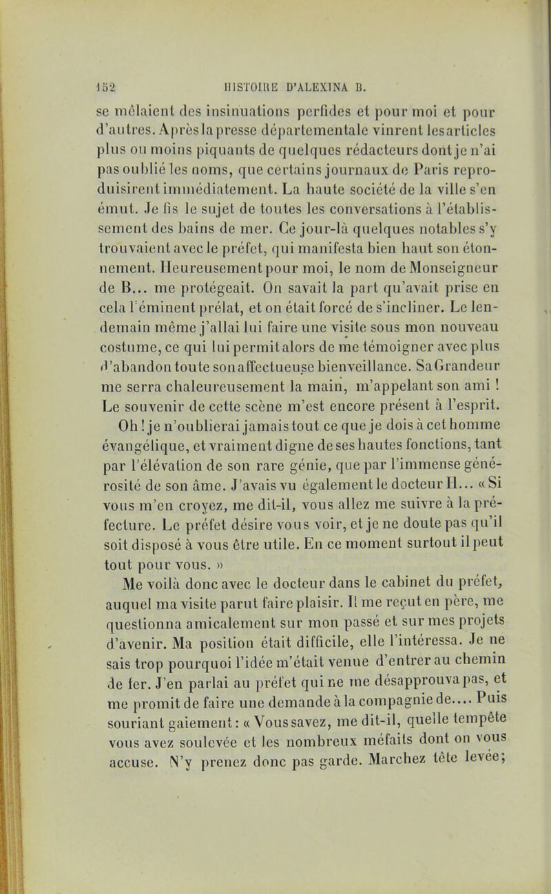 se mêlaient des insinuations perfides et pour moi et pour d’autres. Après la presse départementale vinrent les articles plus ou moins piquants de quelques rédacteurs dont je n’ai pas oublié les noms, que certains journaux de Paris repro- duisirent immédiatement. La haute société de la ville s’en émut. Je fis le sujet de toutes les conversations à l’établis- sement des bains de mer. Ce jour-là quelques notables s’y trouvaient avec le préfet, qui manifesta bien liant son éton- nement. Heureusement pour moi, le nom de Monseigneur de B... me protégeait. On savait la part qu’avait prise en cela l éminent prélat, et on était forcé de s’incliner. Le len- demain même j’allai lui faire une visite sous mon nouveau costume, ce qui l ui permit alors de me témoigner avec plus «l’abandon toute son affectueuse bienveillance. SaGrandeur me serra chaleureusement la main, m’appelant son ami ! Le souvenir de cette scène m’est encore présent à l’esprit. Oh ! je n’oublierai jamais tout ce que je dois à cethomme évangélique, et vraiment digne de ses hautes fonctions, tant par l’élévation de son rare génie, que par l’immense géné- rosité de son âme. J’avais vu également le docteur H... «Si vous m’en croyez, me dit-il, vous allez me suivre à la pré- fecture. Le préfet désire vous voir, et je ne doute pas qu il soit disposé à vous être utile. En ce moment surtout il peut tout pour vous. » Me voilà donc avec le docteur dans le cabinet du préfet, auquel ma visite parut faire plaisir. Il me reçut en père, me questionna amicalement sur mon passé et sur mes projets d’avenir. Ma position était difficile, elle l’intéressa. Je ne sais trop pourquoi l’idée m’était venue d entrer au chemin de 1er. J’en parlai au préfet qui r.e me désapprouva pas, et me promit de faire une demande à la compagnie de.... Puis souriant gaiement: « Vous savez, me dit-il, quelle tempête vous avez soulevée et les nombreux méfaits dont on vous accuse. N’y prenez donc pas garde. Marchez tête le’sée,