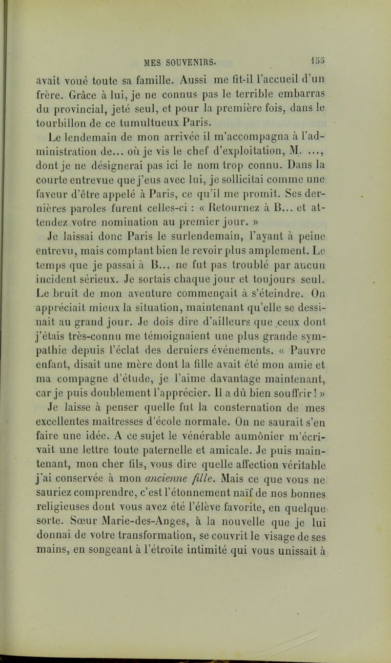 avait voué toute sa famille. Aussi me fit-il l’accueil d’un frère. Grâce à lui, je ne connus pas le terrible embarras du provincial, jeté seul, et pour la première fois, dans le tourbillon de ce tumultueux Paris. Le lendemain de mon arrivée il m’accompagna h l’ad- ministration de... où je vis le chef d’exploitation, M. ..., dont je ne désignerai pas ici le nom trop connu. Dans la courte entrevue que j’eus avec lui, je sollicitai comme une faveur d’être appelé à Paris, ce qu’il me promit. Ses der- nières paroles furent celles-ci : « Retournez à B... et at- tendez votre nomination au premier jour. » Je laissai donc Paris le surlendemain, l’ayant à peine entrevu, mais comptant bien le revoir plus amplement. Le temps que je passai à B... ne fut pas troublé par aucun incident sérieux. Je sortais chaque jour et toujours seul. Le bruit de mon aventure commençait à s’éteindre. On appréciait mieux la situation, maintenant qu’elle se dessi- nait au grand jour. Je dois dire d’ailleurs que ceux dont j’étais très-connu me témoignaient une plus grande sym- pathie depuis l’éclat des derniers événements. « Pauvre enfant, disait une mère dont la fille avait été mon amie et ma compagne d’étude, je l’aime davantage maintenant, car je puis doublement l’apprécier. Il a dû bien souffrir ! » Je laisse à penser quelle fut la consternation de mes excellentes maîtresses d’école normale. On ne saurait s’en faire une idée. A ce sujet le vénérable aumônier m’écri- vait une lettre toute paternelle et amicale. Je puis main- tenant, mon cher fils, vous dire quelle affection véritable j’ai conservée à mon ancienne fille. Mais ce que vous ne sauriez comprendre, c’est l’étonnement naïf de nos bonnes religieuses dont vous avez été l’élève favorite, en quelque sorte. Sœur Marie-des-Anges, à la nouvelle que je lui donnai de votre transformation, se couvrit le visage de ses mains, en songeant à l’étroite intimité qui vous unissait à