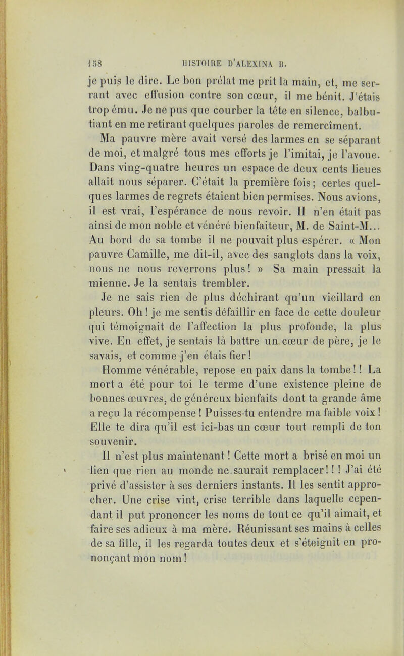 je puis le dire. Le bon prélat me prit la main, et, me ser- rant avec effusion contre son cœur, il me bénit. J’étais trop ému. Je ne pus que courber la tête en silence, balbu- tiant en me retirant quelques paroles de remercîment. Ma pauvre mère avait versé des larmes en se séparant de moi, et malgré tous mes efforts je l’imitai, je l’avoue. Dans ving-quatre heures un espace de deux cents lieues allait nous séparer. C’était la première fois ; certes quel- ques larmes de regrets étaient bien permises. Nous avions, il est vrai, l’espérance de nous revoir. II n’en était pas ainsi de mon noble et vénéré bienfaiteur, M. de Saint-M... Au bord de sa tombe il ne pouvait plus espérer. « Mon pauvre Camille, me dit-il, avec des sanglots dans la voix, nous ne nous reverrons plus! » Sa main pressait la mienne. Je la sentais trembler. Je ne sais rien de plus déchirant qu’un vieillard en pleurs. Oh ! je me sentis défaillir en face de cette douleur qui témoignait de l’affection la plus profonde, la plus vive. En effet, je sentais là battre un cœur de père, je le savais, et comme j’en étais fier! Homme vénérable, repose en paix dans la tombe! ! La mort a été pour toi le terme d’une existence pleine de bonnes œuvres, de généreux bienfaits dont ta grande âme a reçu la récompense ! Puisses-tu entendre ma faible voix ! Elle te dira qu’il est ici-bas un cœur tout rempli de ton souvenir. Il n’est plus maintenant ! Cette mort a brisé en moi un lien que rien au monde ne saurait remplacer! ! ! J’ai été privé d’assister à ses derniers instants. If les sentit appro- cher. Une crise vint, crise terrible dans laquelle cepen- dant il put prononcer les noms de tout ce qu’il aimait, et faire ses adieux à ma mère. Réunissant ses mains à celles de sa fille, il les regarda toutes deux et s’éteignit en pro- nonçant mon nom !