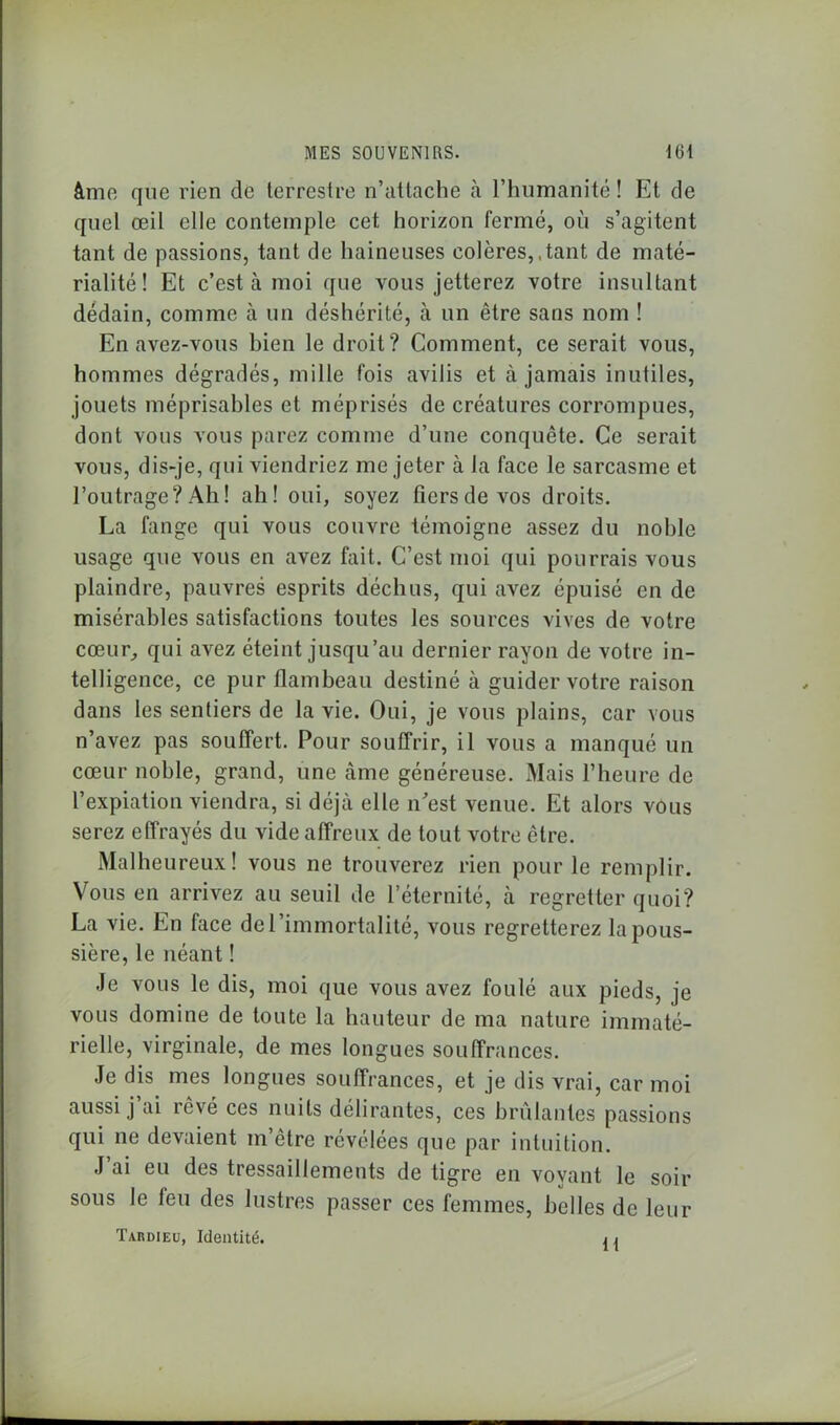 âme que rien de terrestre n’attache à l’humanité ! Et de quel œil elle contemple cet horizon fermé, ou s’agitent tant de passions, tant de haineuses colères,,tant de maté- rialité! Et c’est à moi que vous jetterez votre insultant dédain, comme à un déshérité, à un être sans nom ! En avez-vous bien le droit? Comment, ce serait vous, hommes dégradés, mille fois avilis et à jamais inutiles, jouets méprisables et méprisés de créatures corrompues, dont vous vous parez comme d’une conquête. Ce serait vous, dis-je, qui viendriez me jeter à la face le sarcasme et l’outrage? Ah! ah! oui, soyez fiers de vos droits. La fange qui vous couvre témoigne assez du noble usage que vous en avez fait. C’est moi qui pourrais vous plaindre, pauvres esprits déchus, qui avez épuisé en de misérables satisfactions toutes les sources vives de votre cœur, qui avez éteint jusqu’au dernier rayon de votre in- telligence, ce pur flambeau destiné à guider votre raison dans les sentiers de la vie. Oui, je vous plains, car vous n’avez pas souffert. Pour souffrir, il vous a manqué un cœur noble, grand, une âme généreuse. Mais l’heure de l’expiation viendra, si déjà elle n'est venue. Et alors vous serez effrayés du vide affreux de tout votre être. Malheureux! vous ne trouverez rien pour le remplir. Vous en arrivez au seuil de l’éternité, à regretter quoi? La vie. En face de l’immortalité, vous regretterez la pous- sière, le néant ! Je vous le dis, moi que vous avez foulé aux pieds, je vous domine de toute la hauteur de ma nature immaté- rielle, virginale, de mes longues souffrances. Je dis mes longues souffrances, et je dis vrai, car moi aussi j’ai rêvé ces nuits délirantes, ces brûlantes passions qui ne devaient m’être révélées que par intuition. J’ai eu des tressaillements de tigre en voyant le soir sous le feu des lustres passer ces femmes, belles de leur Tardieu, Identité. j j