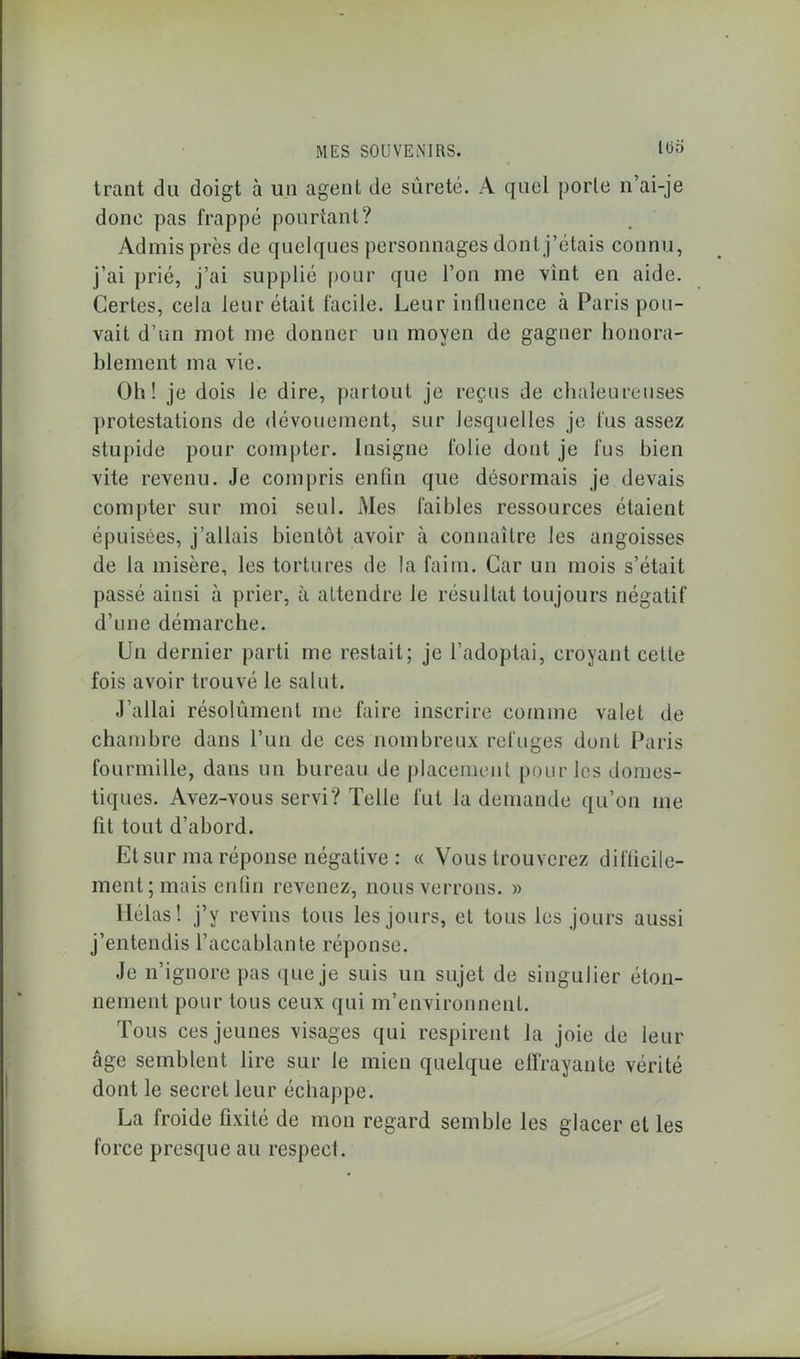 lüri trant du doigt à un agent de sûreté. A quel porte n’ai-je done pas frappé pourtant? Admis près de quelques personnages dont j’étais connu, j’ai prié, j’ai supplié pour que l’on me vînt en aide. Certes, cela leur était facile. Leur influence à Paris pou- vait d’un mot me donner un moyen de gagner honora- blement ma vie. Oh! je dois le dire, partout je reçus de chaleureuses protestations de dévouement, sur lesquelles je fus assez stupide pour compter. Insigne folie dont je fus bien vite revenu. Je compris enfin que désormais je devais compter sur moi seul. Mes faibles ressources étaient épuisées, j’allais bientôt avoir à connaître les angoisses de la misère, les tortures de la faim. Car un mois s’était passé ainsi à prier, à attendre le résultat toujours négatif d’une démarche. Un dernier parti me restait; je l’adoptai, croyant cette fois avoir trouvé le salut. J’allai résolûment me faire inscrire comme valet de chambre dans l’un de ces nombreux refuges dont Paris fourmille, dans un bureau de placement pour les domes- tiques. Avez-vous servi? Telle fut la demande qu’on me fit tout d’abord. Et sur ma réponse négative : « Vous trouverez difficile- ment; mais enfin revenez, nous verrons. » Hélas! j’y revins tous les jours, et tous les jours aussi j’entendis l’accablante réponse. Je n’ignore pas que je suis un sujet de singulier éton- nement pour tous ceux qui m’environnent. Tous ces jeunes visages qui respirent la joie de leur âge semblent lire sur le mien quelque effrayante vérité dont le secret leur échappe. La froide fixité de mon regard semble les glacer et les force presque au respect.