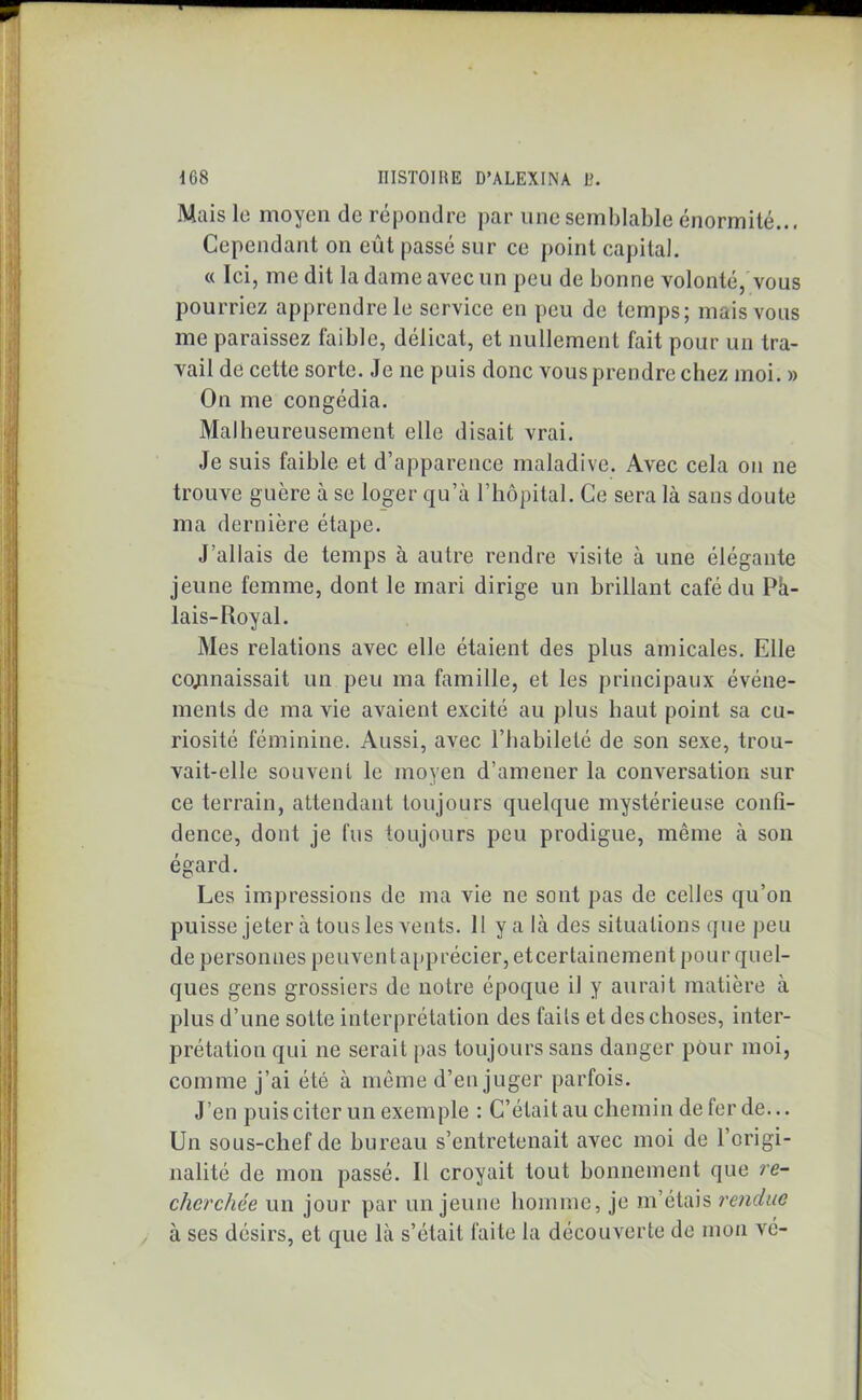 Mais le moyen de répondre par une semblable énormité.., Cependant on eût passé sur ce point capital. « Ici, me dit la dame avec un peu de bonne volonté, vous pourriez apprendre le service en peu de temps; mais vous me paraissez faible, délicat, et nullement fait pour un tra- vail de cette sorte. Je ne puis donc vous prendre chez moi. » On me congédia. Malheureusement elle disait vrai. Je suis faible et d’apparence maladive. Avec cela ou ne trouve guère à se loger qu’à l’hôpital. Ce sera là sans doute ma dernière étape. J’allais de temps à autre rendre visite à une élégante jeune femme, dont le mari dirige un brillant café du Pà- lais-Royal. Mes relations avec elle étaient des plus amicales. Elle connaissait un peu ma famille, et les principaux événe- ments de ma vie avaient excité au plus haut point sa cu- riosité féminine. Aussi, avec l’habileté de son sexe, trou- vait-elle souvent le moyen d’amener la conversation sur ce terrain, attendant toujours quelque mystérieuse confi- dence, dont je fus toujours peu prodigue, même à son égard. Les impressions de ma vie ne sont pas de celles qu’on puisse jeter à tous les vents. 11 y a là des situations que peu de personnes peuventapprécier, eteertainement pour quel- ques gens grossiers de notre époque il y aurait matière à plus d’une sotte interprétation des faits et des choses, inter- prétation qui ne serait pas toujours sans danger pour moi, comme j’ai été à même d’en juger parfois. J’en puis citer un exemple : C’était au chemin de fer de... Un sous-chef de bureau s’entretenait avec moi de l’origi- nalité de mon passé. Il croyait tout bonnement que re- cherchée un jour par un jeune homme, je m’étais rendue à ses désirs, et que là s’était faite la découverte de mon vé-
