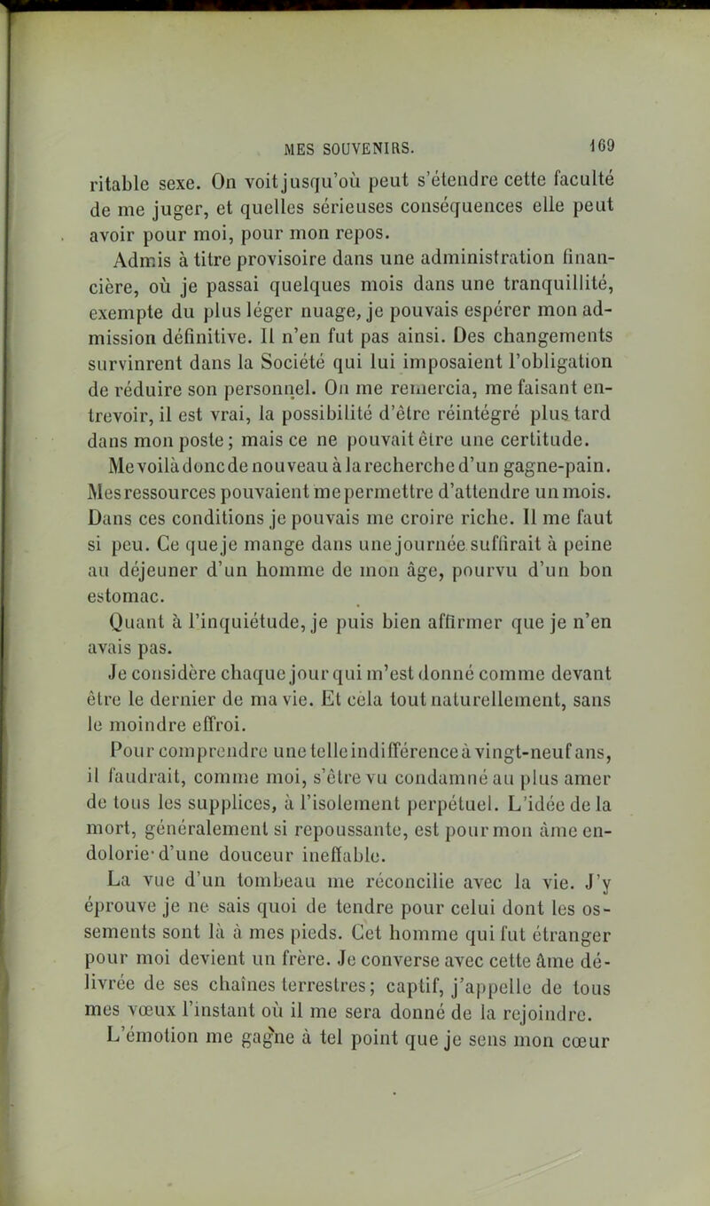 ritable sexe. On voit jusqu’où peut s’étendre cette faculté de me juger, et quelles sérieuses conséquences elle peut avoir pour moi, pour mon repos. Admis à titre provisoire dans une administration finan- cière, où je passai quelques mois dans une tranquillité, exempte du plus léger nuage, je pouvais espérer mon ad- mission définitive. Il n’en fut pas ainsi. Des changements survinrent dans la Société qui lui imposaient l’obligation de réduire son personnel. On me remercia, me faisant en- trevoir, il est vrai, la possibilité d’être réintégré plus tard dans mon poste; mais ce ne pouvait être une certitude. Me voilà donc de nouveau à la recherche d’un gagne-pain. Mesressources pouvaient me permettre d’attendre un mois. Dans ces conditions je pouvais me croire riche. 11 me faut si peu. Ce queje mange dans une journée suffirait à peine au déjeuner d’un homme de mon âge, pourvu d’un bon estomac. Quant à l’inquiétude, je puis bien affirmer que je n’en avais pas. Je considère chaque jour qui m’est donné comme devant être le dernier de ma vie. Et cela tout naturellement, sans le moindre effroi. Pour comprendre une telle indifférence à vingt-neuf ans, il faudrait, comme moi, s’être vu condamné au plus amer de tous les supplices, à l’isolement perpétuel. L’idée de la mort, généralement si repoussante, est pour mon âme en- dolorie-d’une douceur ineffable. La vue d’un tombeau me réconcilie avec la vie. J’y éprouve je ne sais quoi de tendre pour celui dont les os- sements sont là à mes pieds. Cet homme qui fut étranger pour moi devient un frère. Je converse avec cette âme dé- livrée de ses chaînes terrestres ; captif, j’appelle de tous mes vœux l’instant où il me sera donné de la rejoindre. L’émotion me gagne à tel point queje sens mon cœur