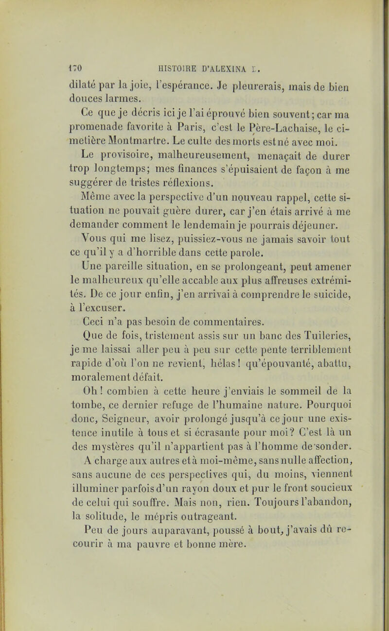 dilaté par la joie, l’espérance. Je pleurerais, mais de bien douces larmes. Ce que je décris ici je l’ai éprouvé bien souvent; car ma promenade favorite à Paris, c’est le Père-Lachaise, le ci- metière Montmartre. Le culte des morts est né avec moi. Le provisoire, malheureusement, menaçait de durer trop longtemps; mes finances s’épuisaient de façon à me suggérer de tristes réflexions. Môme avec la perspective d’un nouveau rappel, cette si- tuation ne pouvait guère durer, car j’en étais arrivé à me demander comment le lendemain je pourrais déjeuner. Vous qui me lisez, puissiez-vous ne jamais savoir tout ce qu’il y a d’horrible dans cette parole. Une pareille situation, en se prolongeant, peut amener le malheureux qu’elle accable aux plus affreuses extrémi- tés. De ce jour enfin, j’en arrivai à comprendre le suicide, à l’excuser. Ceci n’a pas besoin de commentaires. Que de fois, tristement assis sur un banc des Tuileries, je me laissai aller peu à peu sur cette pente terriblement rapide d’où l’on ne revient, hélas! qu’épouvanté, abattu, moralement défait. Oh! combien à cette heure j’enviais le sommeil de la tombe, ce dernier refuge de l’humaine nature. Pourquoi donc, Seigneur, avoir prolongé jusqu’à ce jour une exis- tence inutile à tous et si écrasante pour moi? C’est là un des mystères qu’il n’appartient pas à l’homme de'sonder. A charge aux autres età moi-même, sans nulle affection, sans aucune de ces perspectives qui, du moins, viennent illuminer parfois d’un rayon doux et pur le front soucieux de celui qui souffre. Mais non, rien. Toujours l’abandon, la solitude, le mépris outrageant. Peu de jours auparavant, poussé à bout, j’avais dû re- courir à ma pauvre et bonne mère.