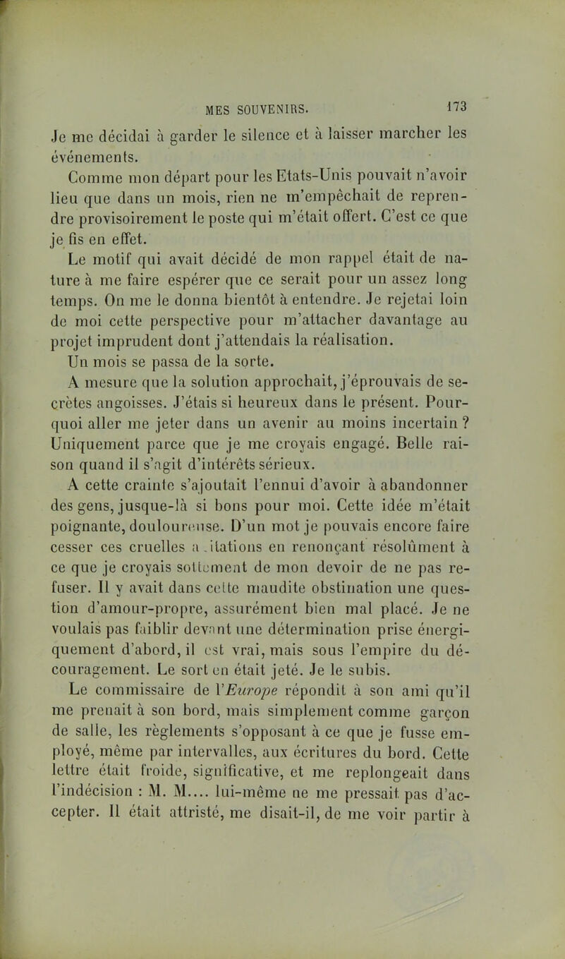 Je me décidai à garder le silence et à laisser marcher les événements. Comme mon départ pour les Etats-Unis pouvait n’avoir lieu que dans un mois, rien ne m’empêchait de repren- dre provisoirement le poste qui m’était offert. C’est ce que je fis en effet. Le motif qui avait décidé de mon rappel était de na- ture à me faire espérer que ce serait pour un assez long temps. On me le donna bientôt à entendre. Je rejetai loin de moi cette perspective pour m’attacher davantage au projet imprudent dont j’attendais la réalisation. Un mois se passa de la sorte. A mesure que la solution approchait, j’éprouvais de se- crètes angoisses. J’étais si heureux dans le présent. Pour- quoi aller me jeter dans un avenir au moins incertain? Uniquement parce que je me croyais engagé. Belle rai- son quand il s’agit d’intérêts sérieux. A cette crainte s’ajoutait l’ennui d’avoir à abandonner des gens, jusque-là si bons pour moi. Cette idée m’était poignante, douloureuse. l)’un mot je pouvais encore faire cesser ces cruelles a.itâtions en renonçant résolument à ce que je croyais sottement de mon devoir de ne pas re- fuser. Il y avait dans celte maudite obstination une ques- tion d’amour-propre, assurément bien mal placé. Je ne voulais pas faiblir devant une détermination prise énergi- quement d’abord, il est vrai, mais sous l’empire du dé- couragement. Le sort en était jeté. Je le subis. Le commissaire de YEurope répondit à son ami qu’il me prenait à son bord, mais simplement comme garçon de salle, les règlements s’opposant à ce que je fusse em- ployé, même par intervalles, aux écritures du bord. Cette lettre était froide, significative, et me replongeait dans l’indécision : M. M.... lui-même ne me pressait, pas d’ac- cepter. Il était attristé, me disait-il, de me voir partir à