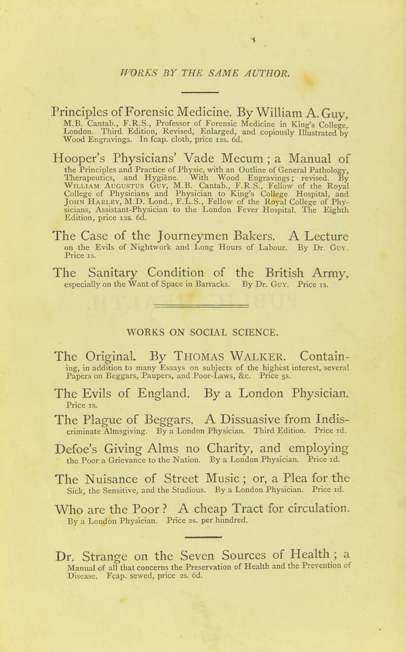 f WORKS BY THE SAME AUTHOR. Principles of Forensic Medicine. By William A. Guy, M.B. Cantab., F.R.S., Professor of Forensic Medicine in King’s College, London. Third Edition, Revised, Enlarged, and copiously Illustrated by Wood Engravings. In fcap. cloth, price 12s. 6d. Hooper’s Physicians’ Vade Mecum ; a Manual of the Principles and Practice of Physic, with an Outline of General Pathology, Therapeutics, and Hygiene. With Wood Engravings; revised. By William Augustus Guy, M.B. Cantab., F.R.S., Fellow of the Royal College of Physicians and Physician to King’s College Hospital, and John Harley, M.D. Lond., F.L.S., Fellow of the Royal College of Phy- sicians, Assistant-Physician to the London Fever Hospital. The Eighth Edition, price 12s. 6d. The Case of the Journeymen Bakers. A Lecture on the Evils of Nightwork and Long Hours of Labour. By Dr. Guv. Price is. The Sanitary Condition of the British Army, especially on the Want of Space in Barracks. By Dr. Guv. Price is. WORKS ON SOCIAL SCIENCE. The Original. By Thomas Walker. Contain- ing, in addition to many Essays on subjects of the highest interest, several Papers on Beggars, Paupers, and Poor-Laws, &c. Price 5s. The Evils of England. By a London Physician. Price is. The Plague of Beggars. A Dissuasive from Indis- criminate Almsgiving. By a London Physician. Third Edition. Price id. Defoe’s Giving Alms no Charity, and employing the Poor a Grievance to the Nation. By a London Physician. Price id. The Nuisance of Street Music; or, a Plea for the Sick, the Sensitive, and the Studious. By a London Physician. Price id. Who are the Poor ? A cheap Tract for circulation. By a London Physician. Price 2s. per hundred. Dr. Strange on the Seven Sources of Health ; a Manual of all that concerns the Preservation of Health and the Prevention of Disease. Fcap. sewed, price 2s. 6d.