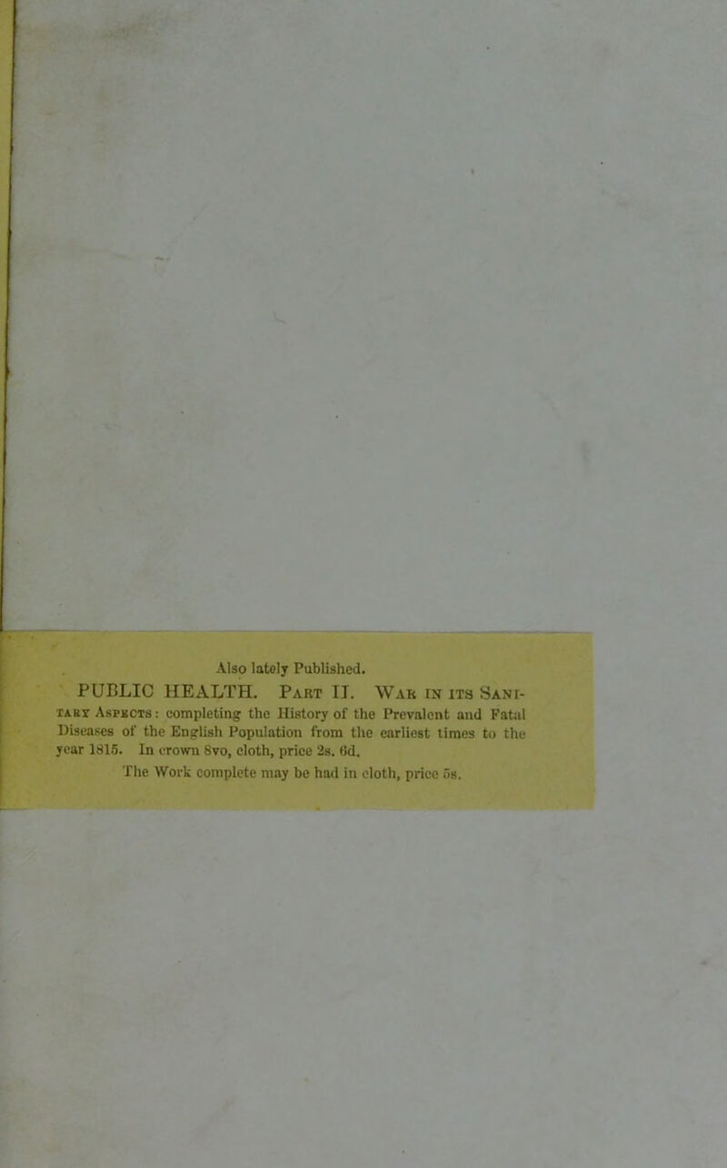 Also lately Published. PUBLIC HEALTH. Part II. War in its SANr- TAuy Aspects : completing the History of the Prevalent and Fatal Diseases of the English Population from the earliest times to the year 1815. In crown Svo, cloth, price 2s. (Jd. The Work complete may be had in eloth, price 5s.