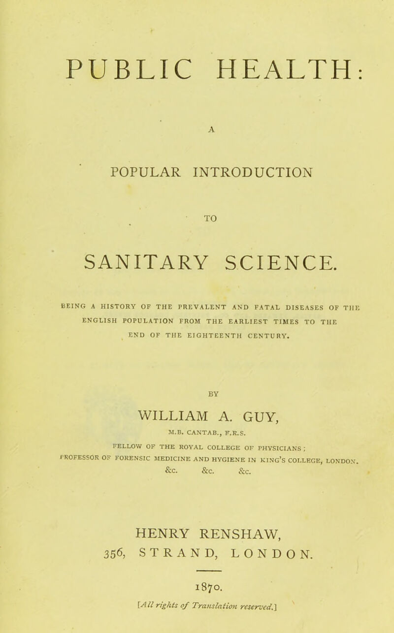 POPULAR INTRODUCTION TO SANITARY SCIENCE. BEING A HISTORY OF THE PREVALENT AND FATAL DISEASES OF THE ENGLISH POPULATION FROM THE EARLIEST TIMES TO THE END OF THE EIGHTEENTH CENTURY. BY WILLIAM A. GUY, M.B. CANTAB., F.K.S. FELLOW OF THE ROYAL COLLEGE OF PHYSICIANS ; PROFESSOR Or FORENSIC MEDICINE AND HYGIENE IN KING’S COLLEGE, LONDON. &C. &C. &C. HENRY RENSHAW, 356, STRAND, LONDON. 1870. [All rights of Translation reserved.]