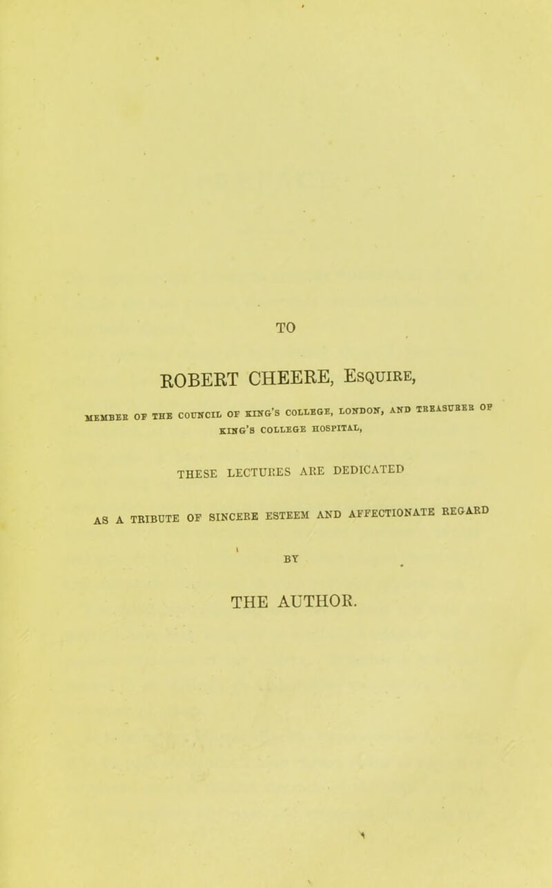 TO MEMBER AS A ROBERT CHEERE, Esquire, OF THB COUNCIL OF KING’S COLLBGE, LONDON, AND TREASURES OF king’s COLLBGE HOSPITAL, THESE LECTURES ARE DEDICATED TRIBUTE OF SINCERE ESTEEM AND AFFECTIONATE REGARD BY THE AUTHOR.