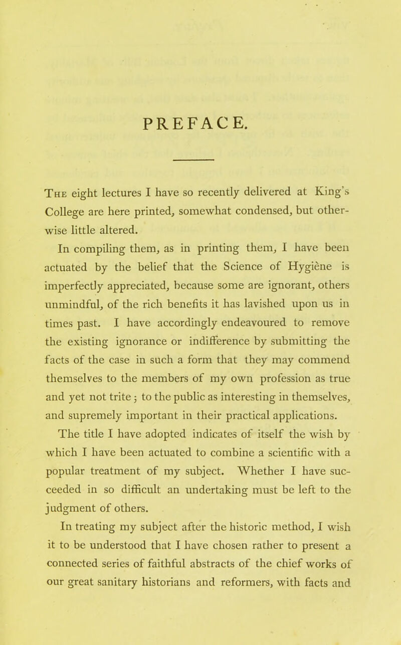 PREFACE. The eight lectures I have so recently delivered at King’s College are here printed, somewhat condensed, but other- wise little altered. In compiling them, as in printing them, I have been actuated by the belief that the Science of Hygiene is imperfectly appreciated, because some are ignorant, others unmindful, of the rich benefits it has lavished upon us in times past. I have accordingly endeavoured to remove the existing ignorance or indifference by submitting the facts of the case in such a form that they may commend themselves to the members of my own profession as true and yet not trite; to the public as interesting in themselves, and supremely important in their practical applications. The title I have adopted indicates of itself the wish by which I have been actuated to combine a scientific with a popular treatment of my subject. Whether I have suc- ceeded in so difficult an undertaking must be left to the judgment of others. In treating my subject after the historic method, I wish it to be understood that I have chosen rather to present a connected series of faithful abstracts of the chief works of our great sanitary historians and reformers, with facts and