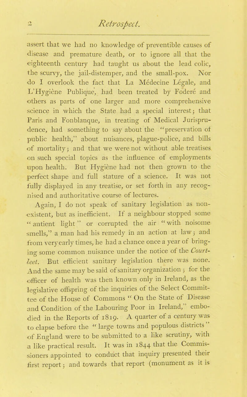 Retrospect. assert that we had no knowledge of preventible causes of disease and premature death, or to ignore all that the eighteenth century had taught us about the lead colic, the scurvy, the jail-distemper, and the small-pox. Nor do I overlook the fact that La Medecine Legale, and L’Hygiene Publique, had been treated by Fodere and others as parts of one larger and more comprehensive science in which the State had a special interest; that Paris and Fonblanque, in treating of Medical Jurispru- dence, had something to say about the “ preservation of public health,” about nuisances, plague-police, and bills of mortality 3 and that we were not without able treatises on such special topics as the influence of employments upon health. But Hygiene had not then grown to the perfect shape and full stature of a science. It was not fully displayed in any treatise, or set forth in any recog- nised and authoritative course of lectures. Again, I do not speak of sanitary legislation as non- existent, but as inefficient. If a neighbour stopped some “ antient light” or corrupted the air “with noisome smells,” a man had his remedy in an action at law 3 and from very early times, he had a chance once a year of bring- ing some common nuisance under the notice of the Court- lent. But efficient sanitary legislation there was none. And the same may be said of sanitary organization 3 for the officer of health was then known only in Ireland, as the legislative offspring of the inquiries of the Select Commit- tee of the House of Commons “ On the State of Disease and Condition of the Labouring Poor in Ireland,” embo- died in the Reports of 1819. A quarter of a century was to elapse before the “ large towns and populous districts of England were to be submitted to a like scrutiny, with a like practical result. It was in 1844 that the Commis- sioners appointed to conduct that inquiry presented their flrst report 3 and towards that report (monument as it is