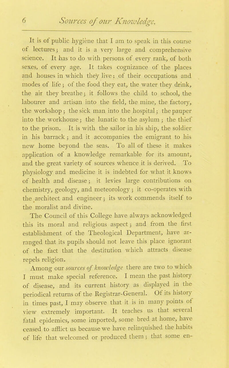 Sources of o?ir Knowledge. It is of public hygiene that I am to speak in this course of lectures; and it is a very large and comprehensive science. It has to do with persons of every rank, of both sexes, of every age. It takes cognizance of the places and houses in which they live; of their occupations and modes of life ; of the food they eat, the water they drink, the air they breathe; it follows the child to school, the labourer and artisan into the field, the mine, the factory, the workshop ; the sick man into the hospital; the pauper into the workhouse; the lunatic to the asylum; the thief to the prison. It is with the sailor in his ship, the soldier in his barrack ; and it accompanies the emigrant to his new home beyond the seas. To all of these it makes application of a knowledge remarkable for its amount, and the great variety of sources whence it is derived. To physiology and medicine it is indebted for what it knows of health and disease; it levies large contributions on chemistry, geology, and meteorology ; it co-operates with the architect and engineer; its work commends itself to the moralist and divine. The Council of this College have always acknowledged this its moral and religious aspect; and from the first establishment of the Theological Department, have ar- ranged that its pupils should not leave this place ignorant of the fact that the destitution which attracts disease repels religion. Among our sources of knowledge there are two to which I must make special reference. I mean the past history of disease, and its current history as displayed in the periodical returns of the Registrar-General. Of its liistojy in times past, I may observe that it is in many points ot view extremely important. It teaches us that several fatal epidemics, some imported, some bred at home, have ceased to afflict us because we have relinquished the habits of life that welcomed or produced them ; that some en-